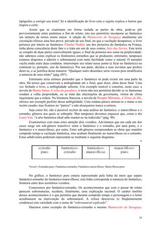 25
tipógrafos a corrigir seu texto! Só a identificação do livro com o sujeito explica o horror que
inspira o corte.
Assim que se examinam em forma isolada as partes da obra, pode-se pôr
provisoriamente entre parêntese o fim do relato; isto nos permitiria incorporar ao fantástico
um número de textos muito maior. A edição de Manuscrito de Saragoça atualmente em
circulação oferece uma boa prova: privado de seu final, no que a vacilação desaparece, o livro
pertence por inteiro ao fantástico. Charles Nodier, um dos pioneiros do fantástico na França,
tinha plena consciência deste fato e o trata em um de seus contos, Inés das Serras. Este texto
se compõe de duas partes sensivelmente iguais; o final da primeira nos some na perplexidade:
não sabemos como explicar os fenômenos estranhos que se produzem; entretanto, tampouco
estamos dispostos a admitir o sobrenatural com tanta facilidade como o natural. O narrador
vacila então entre duas condutas: interromper seu relato nesse ponto (e ficar no fantástico) ou
continuar (e, portanto, sair do fantástico). Por sua parte, declara a seus ouvintes que prefere
deter-se, e se justifica desta maneira: “Qualquer outro desenlace seria vicioso pois modificaria
a natureza de meu relato” (pág. 697).
Entretanto seria errôneo pretender que o fantástico só pode existir em uma parte da
obra. Há textos que conservam a ambigüidade até o final, quer dizer, além desse final. Uma
vez fechado o livro, a ambigüidade subsiste. Um exemplo notável o constitui, neste caso, a
novela do Henry James A volta do parafuso: o texto não nos permitirá decidir se os fantasmas
rondam a velha propriedade, ou se trata das alucinações da governanta, vítima do clima
inquietante que a rodeia. Na literatura francesa, a novela de Prosper Mérimée, A Vênus de Ille,
oferece um exemplo perfeito dessa ambigüidade. Uma estátua parece animar-se e matar a um
recém casado; mas ficamos no “parece” e não alcançamos nunca a certeza.
Seja como for, não é possível excluir de uma análise do fantástico, o maravilhoso e o
estranho, gêneros aos quais se sobrepõe. Mas tampouco devemos esquecer que, como o diz
Louis Vax, “a arte fantástica ideal sabe manter-se na indecisão” (pág. 98).
Examinemos com mais estes atenção dois vizinhos. Advirtamos que em cada um dos
casos surge um sub-gênero transitivo: entre o fantástico e o estranho, por uma parte, e o
fantástico e o maravilhoso, por outra. Estes sub-gêneros compreendem as obras que mantêm
comprido tempo a vacilação fantástica, mas acabam finalmente no maravilhoso ou o estranho.
Estas subdivisões poderiam representar-se mediante o seguinte diagrama:
*
*(trad.): Estranho-puro; Fantástico-estranho; Fantástico-maravilhoso; Maravilhoso-puro
No gráfico, o fantástico puro estaria representado pela linha do meio que separa
fantástico-estranho do fantástico-maravilhoso; esta linha corresponde à natureza do fantástico,
fronteira entre dois territórios vizinhos.
Comecemos por fantástico-estranho. Os acontecimentos que com o passar do relato
parecem sobrenaturais, recebem, finalmente, uma explicação racional. O caráter insólito
desses acontecimentos é o que permitiu que durante comprido tempo o personagem e o leitor
acreditassem na intervenção do sobrenatural. A crítica descreveu (e freqüentemente
condenou) esta variedade com o nome de “sobrenatural explicado”.
Daremos como exemplo do fantástico-extranho o mesmo Manuscrito de Saragoça.
 