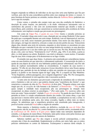 27
imagem originada na infância do indivíduo ou da raça (isto seria uma hipótese que fica por
verificar, pois não há uma coincidência perfeita entre esse emprego do termo e o nosso). A
pura literatura de horror pertence ao estranho; muitas obras do Ambrose Bierce poderiam nos
servir aqui de exemplo.
Como vemos, o estranho não cumpre mais que uma das condições do fantástico: a
descrição de certas reações, em particular, a do medo. relaciona-se unicamente com os
sentimentos das pessoas e não com um acontecimento material que desafia a razão (o
maravilhoso, pelo contrário, terá que caracterizar-se exclusivamente pela existência de feitos
sobrenaturais, sem implicar a reação que provocam nos personagens).
Um conto do Edgar Poe, A queda da casa Usher ilustra o estranho próximo ao
fantástico. O narrador chega uma noite à casa, chamado por seu amigo Roderick Usher quem
lhe pede que o acompanhe durante um certo tempo. Roderick é um ser hipersensível, nervoso,
que adora a sua irmã, nesse momento gravemente doente. Esta morre uns dias depois, e os
dois amigos, em lugar de enterrá-la, colocam o corpo em um dos porões da casa. Transcorrem
alguns dias; durante uma noite de tormenta, enquanto os dois homens se encontram em uma
habitação em que o narrador lê em alta voz uma antiga história de cavalaria, os sons descritos
na crônica parecem ser o eco dos ruídos que se ouvem na casa. Por fim, Roderick Usher fica
de pé, e diz, com voz baixa: “Enterramo-la viva!” (N.H.E., pág. 105). E em efeito, a porta se
abre, e a irmã aparece na soleira. Roderick e sua irmã se abraçam e caem mortos. O narrador
foge da casa, bem a tempo para vê-la desmoronar-se no lago vizinho.
O estranho tem aqui duas fontes. A primeira está constituída por coincidências (tantas
como em uma história em que intervém o sobrenatural explicado). A ressurreição da irmã e a
queda da casa depois da morte de seus habitantes poderia parecer sobrenatural; mas Poe não
deixa de explicar racionalmente ambas as circunstâncias. A respeito da casa escreve o
seguinte: “O olho de um observador minucioso tivesse descoberto talvez uma fissura apenas
perceptível que, partindo do teto da fachada se abria um caminho em ziguezague através da
parede e ia perder se nas funestas águas do lago” (pág. 90). E a respeito de lady Madeline:
“Crise freqüentes, embora passageiras, era o singular diagnóstico” (pág. 94). Por conseguinte,
a explicação sobrenatural só está sugerida e não é necessário aceitá-la.
A outra série de elementos que provocam a impressão de estranheza não se relaciona
com o fantástico a não ser com o que poderia chamar uma “experiência dos limites”, e que
caracteriza o conjunto da obra de Poe. Baudelaire já dizia dele: “Ninguém relatou com mais
magia que ele, as exceções da vida humana e da natureza”; e Dostoievsky: “ Poe escolhe
quase sempre a realidade mais excepcional, põe seu personagem na situação mais
excepcional, no plano exterior ou psicológico...” (Por outra parte, Poe escreveu sobre este
tema um conto “meta-extranho”, titulado O anjo do estranho). Na queda da casa Usher o que
perturba ao leitor é o estado estranhamente doentio dos irmãos. Em outras obras, o que terá
que provocar o mesmo efeito serão as cenas de crueldade, a complacência no mal, o crime. A
sensação de estranheza parte, pois, dos temas evocados, ligados a tabus mais ou menos
antigos. Se admitirmos que a experiência primitiva está constituída pela transgressão, é
possível aceitar a teoria de Freud sobre a origem do estranho.
Desta maneira, o fantástico resulta, em definitivo, excluído da casa de Usher. Em
termos gerais, não há, na obra de Poe, contos fantásticos em sentido estrito, excetuando talvez
as Lembranças do Mr. Bedloe e O gato preto. Quase todas suas narrações dependem do
estranho, e só algumas do maravilhoso. Entretanto, tanto pelos temas como pelas técnicas que
elaborou, Poe está muito perto dos autores do fantástico.
Sabemos também que Poe deu origem à novela policial contemporânea, e esta
cercania não é fruto da casualidade; freqüentemente se afirma, por outro lado, que os contos
policiais substituíram os contos de fantasmas. Esclareçamos a natureza desta relação. A
 