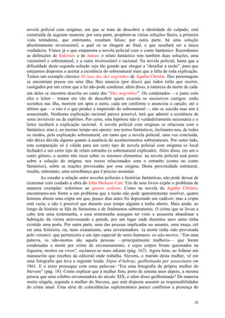 28
novela policial com enigmas, em que se trata de descobrir a identidade do culpado, está
construída da seguinte maneira: por uma parte, propõem-se várias soluções fáceis, a primeira
vista tentadoras, que entretanto, resultam falsas; por outra parte, há uma solução
absolutamente inverossímil, a qual só se chegará ao final, e que resultará ser a única
verdadeira. Vimos já o que emparenta a novela policial com o conto fantástico. Recordemos
as definições de Soloviov e de James: o relato fantástico tem também duas soluções, uma
verossímil e sobrenatural, e a outra inverossímil e racional. Na novela policial, basta que a
dificuldade desta segunda solução seja tão grande que chegue a “desafiar a razão”, para que
estejamos dispostos a aceitar a existência do sobrenatural mais que a falta de toda explicação.
Temos um exemplo clássico: O caso dos dez negrinhos de Agatha Christie. Dez personagens
se encontram presos em uma ilha; lhes anuncia (por disco) que todos terão que morrer,
castigados por um crime que a lei não pode condenar; além disso, a natureza da morte de cada
um deles se encontra descrita no canto dos “Dez negrinhos”. Os condenados —e junto com
eles o leitor— tratam em vão de descobrir quem executa os sucessivos castigos: estão
sozinhos nas ilha, morrem um após o outro, cada um conforme o anunciou a canção; até o
último que —e isto é o que produz a impressão do sobrenatural—, não se suicida mas sim é
assassinado. Nenhuma explicação racional parece possível, terá que admitir a existência de
seres invisíveis ou de espíritos. Por certo, esta hipótese não é verdadeiramente necessária e o
leitor receberá a explicação racional. A novela policial com enigmas se relaciona com o
fantástico, mas é, ao mesmo tempo seu oposto: nos textos fantásticos, inclinamo-nos, de todos
os modos, pela explicação sobrenatural, em tanto que a novela policial, uma vez concluída,
não deixa dúvida alguma quanto à ausência de acontecimentos sobrenaturais. Por outro lado,
esta comparação só é válida para um certo tipo de novela policial com enigmas (o local
fechado) e um certo tipo de relato estranho (o sobrenatural explicado). Além disso, em um e
outro gênero, o acento não recai sobre os mesmos elementos: na novela policial está posto
sobre a solução do enigma; nos textos relacionados com o estranho (como no conto
fantástico), sobre as reações provocadas por esse enigma. Desta proximidade estrutural,
resulta, entretanto, uma semelhança que é preciso assinalar.
Ao estudar a relação entre novelas policiais e histórias fantásticas, não pode deixar de
examinar com cuidado a obra do John Dickson Carr. Um de seus livros expõe o problema de
maneira exemplar: referimos ao quarto ardente. Como na novela da Agatha Christie,
encontramo-nos frente a um problema que a razão não pode aparentemente resolver, quatro
homens abrem uma cripta em que, pouco dias antes foi depositado um cadáver; mas a cripta
está vazia, e não é possível que durante esse tempo alguém a tenha aberto. Mais ainda: ao
longo da história se fala de fantasmas e de fenômenos sobrenaturais. O crime que se levou a
cabo tem uma testemunha, e essa testemunha assegura ter visto a assassina abandonar a
habitação da vítima atravessando a parede, por um lugar onde duzentos anos antes tinha
existido uma porta. Por outra parte, uma das pessoas implicadas no assunto, uma moça, crê
ser uma feiticeira, ou, mais exatamente, uma envenenadora (a morte tinha sido provocada
pelo veneno) que pertenceria a um tipo especial de seres humanos: os não-mortos. “Em uma
palavra, os não-mortos são aquela pessoas —principalmente mulheres— que foram
condenadas a morte por crime de envenenamento, e cujos corpos foram queimados na
fogueira, mortos ou vivos”, esclarece-se mais adiante (pág. 167). Agora bem, ao folhear um
manuscrito que recebeu da editorial onde trabalha. Stevens, o marido desta mulher, vê em
uma fotografia que leva a seguinte lenda: Enjoe d'Aubray, guilhotinada por assassinato em
1861. E o texto prossegue com estas palavras: “Era uma fotografia da própria mulher do
Stevens” (pág. 18). Como explicar que a mulher fora, perto de setenta anos depois, a mesma
pessoa que uma célebre envenenadora do século XIX, e além disso guilhotinada? De maneira
muito singela, segundo a mulher do Stevens, que está disposta assumir as responsabilidades
do crime atual. Uma série de coincidências suplementares parece confirmar a presença do
 