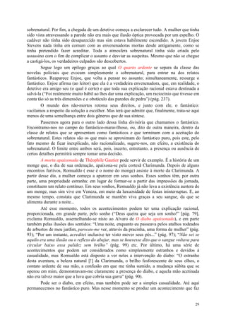 29
sobrenatural. Por fim, a chegada de um detetive começa a esclarecer tudo. A mulher que tinha
sido vista atravessando a parede não era mais que ilusão óptica provocada por um espelho. O
cadáver não tinha sido desaparecido mas sim estava habilmente escondido. A jovem Enjoe
Stevens nada tinha em comum com as envenenadoras mortas desde antigamente, como se
tinha pretendido fazer acreditar. Toda a atmosfera sobrenatural tinha sido criada pelo
assassino com o fim de complicar o assunto e desviar as suspeitas. Mesmo que não se chegue
a castigá-los, os verdadeiros culpados são descobertos.
Segue logo um epílogo graças ao qual O quarto ardente se separa da classe das
novelas policiais que evocam simplesmente o sobrenatural, para entrar na dos relatos
fantásticos. Reaparece Enjoe, que volta a pensar no assunto; simultaneamente, ressurge o
fantástico. Enjoe afirma (ao leitor) que ela é a verdadeira envenenadora, que, em realidade, o
detetive era amigo seu (o qual é certo) e que toda sua explicação racional estava destinada a
salvá-la (“Foi realmente muito hábil ao lhes dar uma explicação, um raciocínio que tivesse em
conta tão só as três dimensões e o obstáculo das paredes de pedra”) (pág. 237).
O mundo dos não-mortos retoma seus direitos, e junto com ele, o fantástico:
vacilamos a respeito da solução a escolher. Mas terá que admitir que, finalmente, trata-se aqui
menos de uma semelhança entre dois gêneros que de sua síntese.
Passemos agora para o outro lado dessa linha divisória que chamamos o fantástico.
Encontramo-nos no campo do fantástico-maravilhoso, ou, dito de outra maneira, dentro da
classe de relatos que se apresentam como fantásticos e que terminam com a aceitação do
sobrenatural. Estes relatos são os que mais se aproximam do fantástico puro, pois este, pelo
fato mesmo de ficar inexplicado, não racionalizado, sugere-nos, em efeito, a existência do
sobrenatural. O limite entre ambos será, pois, incerto, entretanto, a presença ou ausência de
certos detalhes permitirá sempre tomar uma decisão.
A morta apaixonada de Théophile Gautier pode servir de exemplo. É a história de um
monge que, o dia de sua ordenação, apaixona-se pela cortesã Clarimunda. Depois de alguns
encontros furtivos, Romualdo ( esse é o nome do monge) assiste à morte da Clarimunda. A
partir desse dia, a mulher começa a aparecer em seus sonhos. Esses sonhos têm, por outra
parte, uma propriedade estranha: em lugar de formar-se a partir das impressões da jornada,
constituem um relato contínuo. Em seus sonhos, Romualdo já não leva a existência austera de
um monge, mas sim vive em Veneza, em meio da luxuosidade de festas ininterruptas. E, ao
mesmo tempo, constata que Clarimunda se mantém viva graças a seu sangue, da que se
alimenta durante a noite...
Até esse momento, todos os acontecimentos podem ter uma explicação racional,
proporcionada, em grande parte, pelo sonho (“Deus queira que seja um sonho!” [pág. 79],
exclama Romualdo, assemelhando-se nisto ao Alvaro de O diabo apaixonado), e em parte
também pelas ilusões dos sentidos: “Uma noite, enquanto eu passeava pelos atalhos rodeados
de arbustos de meu jardim, pareceu-me ver, através da pracinha, uma forma de mulher” (pág.
93); “Por um instante, acreditei inclusive ter visto mover seus pés...” (pág. 97); “Não sei se
aquilo era uma ilusão ou o reflexo do abajur, mas se houvesse dito que o sangue voltava para
circular baixo essa palidez sem brilho” (pág. 99) etc. Por último, há uma série de
acontecimentos que podem ser considerados como simplesmente estranhos e devidos à
casualidade, mas Romualdo está disposto a ver neles a intervenção do diabo: “O estranho
desta aventura, a beleza natural [!] da Clarimunda, o brilho fosforescente de seus olhos, o
contato ardente de sua mão, a confusão em que me tinha sumido, a mudança súbita que se
operou em mim, demonstravam-me claramente a presença do diabo, e aquela mão acetinada
não era talvez maior que a luva que cobria sua garra” (pág. 90).
Pode ser o diabo, em efeito, mas também pode ser a simples casualidade. Até aqui
permanecemos no fantástico puro. Mas nesse momento se produz um acontecimento que faz
 