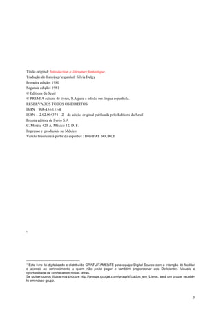 3
Título original: Introduction a litterature fantastique.
Tradução do francês p/ espanhol: Silvia Delpy
Primeira edição: 1980
Segunda edição: 1981
© Editions du Seuil
© PREMIA editora de livros, S.A para a edição em língua espanhola.
RESERVADOS TODOS OS DIREITOS
ISBN 968-434-133-4
ISBN —2.02.004374—2 da edição original publicada pelo Editions du Seuil
Premia editora de livros S.A
C. Moréia 425 A, México 12, D. F.
Impresso e produzido no México
Versão brasileira à partir do espanhol : DIGITAL SOURCE
1
1
Este livro foi digitalizado e distribuído GRATUITAMENTE pela equipe Digital Source com a intenção de facilitar
o acesso ao conhecimento a quem não pode pagar e também proporcionar aos Deficientes Visuais a
oportunidade de conhecerem novas obras.
Se quiser outros títulos nos procure http://groups.google.com/group/Viciados_em_Livros, será um prazer recebê-
lo em nosso grupo.
 