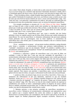 30
virar o relato. Outro abade, Serapião, se inteira (não se sabe como) da aventura de Romualdo.
Leva ao jovem monge até o cemitério onde descansa Clarimunda; desenterra o ataúde, abre-o
e Clarimunda aparece tão fresca como o dia de sua morte, com uma gota de sangue sobre seus
lábios. .. Cheio de piedosa cólera, o abade Serapião lança água benta sobre o cadáver. “Assim
que a pobre Clarimunda foi tocada pelo santo rocio, seu formoso corpo se desfez em pó e não
foi mais que uma horrível mescla relatório de ossos e cinzas semi-carbônizados” (pág. 116).
Toda esta cena, e em particular a metamorfose do cadáver, não pode ser explicada pelas leis
da natureza tal como são reconhecidas; estamos, pois, no terreno do fantástico-maravilhoso.
Um exemplo semelhante se encontra em Vera de Villiers de l'Isle Adam. Também
aqui, ao longo de todo o relato se pode vacilar entre acreditar na vida depois da morte ou
pensar que o conde que acredita nela está louco. Mas ao final, o conde descobre em seu quarto
a chave da tumba de Vera, chave que ele mesmo tinha jogado dentro da tumba; terá que
acreditar então, que é Vera,, a morta, quem a levou ali.
Existe finalmente um “maravilhoso puro” que, como o estranho, não tem limites
definidos (vimos no capítulo anterior que há obras muito diversas que contêm elementos do
maravilhoso). No caso da maravilhoso, os elementos sobrenaturais não provocam nenhuma
reação particular nem nos personagens, nem no leitor implícito. A característica do
maravilhoso não é uma atitude, para os acontecimentos relatados a não ser a natureza mesma
desses acontecimentos.
Vê-se —assinalemo-lo ao passar— até que ponto resultava arbitrária a antiga distinção
entre forma e conteúdo: o acontecimento evocado, que pertencia tradicionalmente ao
“conteúdo”, transforma-se aqui em um elemento “formal”. O contrário é também certo: o
procedimento estilístico (e por conseqüência “formal”) de modelização pode ter, como vimos
na Aurelia, um conteúdo preciso.
Costuma-se a relacionar o gênero do maravilhoso com o do conto de fadas; em
realidade, o conto de fadas não é mais que uma das variedades do maravilhoso e os
acontecimentos sobrenaturais não provocam nele surpresa alguma: nem o sonho que dura cem
anos, nem o lobo que fala, nem os dons mágicos das fadas (para não citar mais que alguns
elementos dos contos de Perrault). O que distingue o conto de fadas é uma certa escritura, não
o status do sobrenatural. Os contos de Hoffmann exemplificam bem esta diferença: Quebra-
nozes e o rei dos ratos, O menino estrangeiro, A noiva do rei pertencem, por características
de escritura, ao conto de fadas; A eleição de uma noiva, no que o sobrenatural conserva o
mesmo status, não é um conto de fadas. As mil e uma noites teria que ser caracterizado como
uma série de contos maravilhosos mais que como contos de fadas (assunto que exigiria um
estudo especial). Para marcar com precisão o maravilhoso puro, convém eliminar deste
gênero diversos tipos de relatos, nos quais o sobrenatural recebe ainda uma certa justificação.
1. poderia-se falar, em primeiro lugar, de um maravilhoso hiperbólico. Neste caso, os
fenômenos são sobrenaturais só por suas dimensões, superiores às que nos resultam
familiares. Assim, nas mil e uma noites, Simbad o marinho assegura ter visto “peixes de cem
e duzentos cotovelos de longitude” ou “serpentes tão grosas e largas que tivessem podido
tragar um elefante” (pág. 241). Mas talvez se trata de uma simples maneira de expressar-se
(estudaremos este assunto ao tratar a interpretação poética ou alegórica do texto); poderia
dizer-se, também, retomando um provérbio, que “os olhos do medo são grandes”. De todos os
modos, esse tipo de sobrenatural não violenta muito a razão.
2. Bastante próximo a esta primeira variedade do maravilhoso encontramos o
maravilhoso exótico. Relatam-se ali acontecimentos sobrenaturais sem apresentá-los como
tais; supõe-se que o receptor implícito dos contos não conhece as regiões nas que se
desenvolvem os acontecimentos; por conseqüência, não há motivo para pô-los em dúvida. A
segunda viagem do Simbad proporciona alguns exemplos excelentes. Descreve-se ao
 