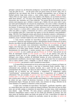 31
princípio o pássaro ruc, de dimensões prodigiosas: seu tamanho lhe permitia ocultar o sol, e
“uma das patas do ave. . . era tão grosa como um grosso tronco de árvore” (pág. 241). É
indubitável que este pássaro não existe na zoologia contemporânea; mas os ouvintes de
Simbad estavam longe desta certeza e, cinco séculos depois, o próprio Galland afirma:
“Marco Pólo em suas viagens, assim como também o Pai Martini, em sua história da China,
falam desse pássaro”, etc. Um pouco mais adiante, Simbad descreve da mesma maneira o
rinoceronte, que, entretanto, nos é bem conhecido: “Na mesma ilha há rinocerontes, que são
animais mais pequenos que o elefante e maiores que o búfalo; têm um corno sobre o nariz,
que mede aproximadamente um cotovelo de comprimento; este corno é sólido e está falho de
um extremo ao outro. Em sua superfície se vêem traços brancos que representam a figura de
um homem. O rinoceronte luta contra o elefante, atravessa-o com seu corno por debaixo do
ventre, levanta-o e o coloca sobre a cabeça; mas como o sangue e a graxa do elefante caem
sobre seus olhos e o cegam, o rinoceronte cai a terra e, coisa estranha [em efeito] o pássaro
ruc se equilibra sobre eles, e toma entre seus agarra e os leva de alimento a seus pombinhos”
(págs. 244-245). Este fragmento mostra, pela mescla de elementos naturais e sobrenaturais, o
caráter particular do maravilhoso exótico. Evidentemente, a mescla só existe para nós, leitores
modernos, já que o narrador implícito do conto situa tudo no mesmo nível (o do “natural”).
3. Uma terceira variedade do maravilhoso poderia ser chamada o maravilhoso
instrumental. Aparecem aqui pequenos gadgets, adiantamentos técnicos irrealizáveis na época
descrita, mas depois de tudo, perfeitamente possíveis. Na História do príncipe Ahmed das mil
e uma noites, por exemplo, esses instrumentos maravilhosos são, ao princípio, um tapete
mágico, uma maçã que cura, uma luneta de longo alcance; na atualidade, o helicóptero, os
antibióticos ou as lentes longo alcance, dotados dessas mesmas qualidades, não dependem
absolutamente do maravilhoso; o mesmo acontece com o cavalo que voa na História do
cavalo encantado, ou com a pedra que gira na História de Alí Babá: basta pensar em um
filme de espionagem recente (A loira desafia ao F.B.I.), no que aparece uma caixa de
segurança secreta que só se abre quando seu dono pronuncia certas palavras. Terá que
distinguir esses objetos, produtos da habilidade humana, de certos instrumentos às vezes
aparentemente semelhantes, mas de origem mágica e que servem para ficar em comunicação
com os outros mundos: assim, o lâmpada e o anel do Aladin, ou o cavalo na História do
terceiro calendário, que pertence a outra variedade do maravilhoso.
4. O maravilhoso instrumental nos levou muito perto do que se chamava na França, no
século XIX, o maravilhoso cientista, e que hoje se denomina ficção científica. Aqui, o
sobrenatural está explicado de maneira racional, mas a partir de leis que a ciência
contemporânea não reconhece. Na época do relato fantástico, o que pertence ao maravilhoso
cientista são as histórias nas que intervém o magnetismo. O magnetismo explica
“cientificamente” acontecimentos sobrenaturais, mas o magnetismo em si depende do
sobrenatural. Tais, por exemplo, O espectro noivo ou O magnetizador de Hoffmann, ou A
verdade sobre o caso do senhor Valdemar de Poe, ou Um louco ? de Maupassant. Quando
não se desliza para a alegoria, a ficção científica atual obedece ao mesmo mecanismo. trata-se
de relatos nos que, a partir de premissas irracionais, os fatos se encadeiam de maneira
perfeitamente lógica. Possuem, do mesmo modo, uma estrutura da intriga, diferente da do
conto fantástico; no capítulo X voltaremos a tratar este ponto.
A todas estas variedades de maravilhoso “desculpado”, justificado, imperfeito, opõe-
se o maravilhoso puro, que não se explica de maneira nenhuma. Não temos por que nos deter
nisto: por um lado, porque os elementos do maravilhoso em tanto temas, serão examinados
mais adiante (caps. VII-VIII). Por outro, porque a aspiração ao maravilhoso em tanto
fenômeno antropológico supera o marco de um estudo que pretende ser literário. Isto será
tanto menos de lamentar quanto que desde este ponto de vista, o maravilhoso foi objeto de
trabalhos muito penetrantes; a maneira de conclusão, extraio de um deles, Le miroir du
 