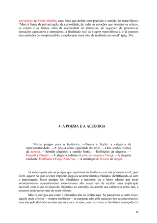 32
merveileux de Pierre Mabille, uma frase que define com precisão o sentido do maravilhoso:
“Mais à frente da pulverização, da curiosidade, de todas as emoções que brindam os relatos,
os contos e as lendas, além da necessidade de distrair-se, de esquecer, de procurar-se
sensações agradáveis e aterradoras, a finalidade real da viagem maravilhosa é, e já estamos
em condições de compreendê-lo, a exploração mais total da realidade universal” (pág. 24).
444... AAA PPPOOOEEESSSIIIAAA EEE AAA AAALLLEEEGGGOOORRRIIIAAA
Novos perigos para o fantástico. —Poesia e ficção: a categoria de
representatividade. —A poesia como opacidade do texto. —Dois sonhos tirados
da Aurelia. —Sentido alegórico e sentido literal. —Definições da alegoria. —
Perrault e Daudet. —A alegoria indireta (A pele de onagro e Vera,). —A alegoria
vacilante: Hoffmann e Edgar Alan Poe. —A antialegoría: O nariz de Gogol.
Já vimos quais são os perigos que espreitam ao fantástico em um primeiro nível, quer
dizer, aquele no qual o leitor implícito julga os acontecimentos relatados identificando-se com
o personagem. Estes perigos são simétricos e inversos: ou o leitor admite que esses
acontecimentos aparentemente sobrenaturais são suscetíveis de receber uma explicação
racional, com o que se passa do fantástico ao estranho, ou admite sua existência como tais, e
estamos então no terreno do maravilhoso.
Mas os perigos que corre o fantástico não se detêm aqui. Se passarmos a outro nível,
aquele onde o leitor —sempre implícito— se pergunta não pela natureza dos acontecimentos,
mas sim pela do texto mesmo que os evoca, vemos, uma vez mais, o fantástico ameaçado em
 