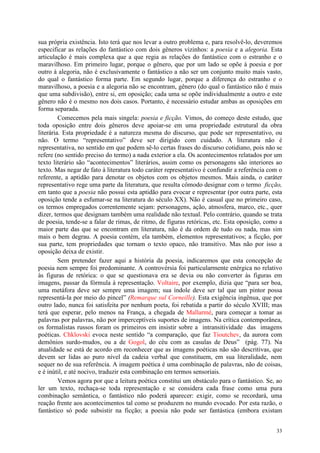 33
sua própria existência. Isto terá que nos levar a outro problema e, para resolvê-lo, deveremos
especificar as relações do fantástico com dois gêneros vizinhos: a poesia e a alegoria. Esta
articulação é mais complexa que a que regia as relações do fantástico com o estranho e o
maravilhoso. Em primeiro lugar, porque o gênero, que por um lado se opõe à poesia e por
outro à alegoria, não é exclusivamente o fantástico a não ser um conjunto muito mais vasto,
do qual o fantástico forma parte. Em segundo lugar, porque a diferença do estranho e o
maravilhoso, a poesia e a alegoria não se encontram, gênero (do qual o fantástico não é mais
que uma subdivisão), entre si, em oposição; cada uma se opõe individualmente a outro e este
gênero não é o mesmo nos dois casos. Portanto, é necessário estudar ambas as oposições em
forma separada.
Comecemos pela mais singela: poesia e ficção. Vimos, do começo deste estudo, que
toda oposição entre dois gêneros deve apoiar-se em uma propriedade estrutural da obra
literária. Esta propriedade é a natureza mesma do discurso, que pode ser representativo, ou
não. O termo “representativo” deve ser dirigido com cuidado. A literatura não é
representativa, no sentido em que podem sê-lo certas frases do discurso cotidiano, pois não se
refere (no sentido preciso do termo) a nada exterior a ela. Os acontecimentos relatados por um
texto literário são “acontecimentos” literários, assim como os personagens são interiores ao
texto. Mas negar de fato à literatura todo caráter representativo é confundir a referência com o
referente, a aptidão para denotar os objetos com os objetos mesmos. Mais ainda, o caráter
representativo rege uma parte da literatura, que resulta cômodo designar com o termo ficção,
em tanto que a poesia não possui esta aptidão para evocar e representar (por outra parte, esta
oposição tende a esfumar-se na literatura do século XX). Não é casual que no primeiro caso,
os termos empregados correntemente sejam: personagens, ação, atmosfera, marco, etc., quer
dizer, termos que designam também uma realidade não textual. Pelo contrário, quando se trata
de poesia, tende-se a falar de rimas, de ritmo, de figuras retóricas, etc. Esta oposição, como a
maior parte das que se encontram em literatura, não é da ordem de tudo ou nada, mas sim
mais o bem degrau. A poesia contém, ela também, elementos representativos; a ficção, por
sua parte, tem propriedades que tornam o texto opaco, não transitivo. Mas não por isso a
oposição deixa de existir.
Sem pretender fazer aqui a história da poesia, indicaremos que esta concepção de
poesia nem sempre foi predominante. A controvérsia foi particularmente enérgica no relativo
às figuras de retórica: o que se questionava era se devia ou não converter às figuras em
imagens, passar da fórmula à representação. Voltaire, por exemplo, dizia que “para ser boa,
uma metáfora deve ser sempre uma imagem; sua índole deve ser tal que um pintor possa
representá-la por meio do pincel” (Remarque sul Corneille). Esta exigência ingênua, que por
outro lado, nunca foi satisfeita por nenhum poeta, foi rebatida a partir do século XVIII; mas
terá que esperar, pelo menos na França, a chegada de Mallarmé, para começar a tomar as
palavras por palavras, não por imperceptíveis suportes de imagens. Na crítica contemporânea,
os formalistas russos foram os primeiros em insistir sobre a intransitividade das imagens
poéticas. Chklovski evoca neste sentido “a comparação, que faz Tioutchev, da aurora com
demônios surdo-mudos, ou a de Gogol, do céu com as casulas de Deus” (pág. 77). Na
atualidade se está de acordo em reconhecer que as imagens poéticas não são descritivas, que
devem ser lidas ao puro nível da cadeia verbal que constituem, em sua literalidade, nem
sequer no de sua referência. A imagem poética é uma combinação de palavras, não de coisas,
e é inútil, e até nocivo, traduzir esta combinação em termos sensoriais.
Vemos agora por que a leitura poética constitui um obstáculo para o fantástico. Se, ao
ler um texto, rechaça-se toda representação e se considera cada frase como uma pura
combinação semântica, o fantástico não poderá aparecer: exigir, como se recordará, uma
reação frente aos acontecimentos tal como se produzem no mundo evocado. Por esta razão, o
fantástico só pode subsistir na ficção; a poesia não pode ser fantástica (embora existam
 