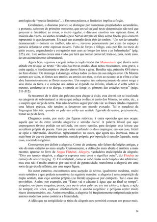 34
antologias de “poesia fantástica”...). Em uma palavra, o fantástico implica a ficção.
Geralmente, o discurso poético se distingue por numerosas propriedades secundárias,
e portanto, sabemos do primeiro momento, que em tal ou qual texto determinado não terá que
procurar o fantástico: as rimas, o metro regular, o discurso emotivo nos separam disso. A
maioria das vezes, os sonhos relatados pelo Nerval devem ser lidos como ficção, pois convém
representá-lo que descrevem. Eis aqui um exemplo deste tipo de sonhos: “Um ser de tamanho
desmesurado —homem ou mulher, não sei—, revoava penosamente por cima do espaço e
parecia debater-se entre espessas nuvens. Falta de forças e fôlego, caiu por fim no meio do
pátio escuro, enganchando e estragando suas asas ao longo dos tetos e as balaustradas” (pág.
225), etc. Este sonho evoca uma visão que terá que tomar como tal; trata-se, pois, neste caso,
de um acontecimento sobrenatural.
Agora bem, vejamos a seguir outro exemplo tirado das Memoráveis, que ilustra outra
atitude em relação ao texto: “Do seio das trevas mudas, duas notas ressonaram, uma grave, a
outra aguda, e imediatamente o círculo eterno ficou a girar. Bendita seja, primeira OH oitava
do hino divino! De domingo à domingo, enlaça todos os dias em sua mágica rede. Os Montes
cantam aos vales, as fontes aos arroios, os arroios aos rios, os rios ao oceano; o ar vibra e a luz
abre harmoniosamente as flores nascentes. Um suspiro, um estremecimento de amor surge o
seio cheio da terra, e o coração dos astros se expande no infinito, afasta-se e volta sobre si
mesmo, condensa-se e se alarga, e semeia ao longe os gérmens das criações novas” (págs.
311-312).
Se tratarmos de ir além das palavras para chegar à visão, esta deverá ser se localizada
na categoria do sobrenatural: a oitava que enlaça os dias, o canto dos Montes, os vales, etc., e
o suspiro que surge da terra. Mas não devemos seguir por esta via: as frases citadas requerem
uma leitura poética, não tendem a descrever um mundo evocado. Tal o paradoxo da
linguagem literária: quando as palavras estão em sentido figurado devemos, precisamente,
tomar ao pé da letra.
Chegamos assim, por meio das figuras retóricas, à outra oposição que nos ocupa:
aquela que se dá entre sentido alegórico e sentido literal. A palavra literal que aqui
empregamos tivesse podido ser utilizada, em outro sentido, para designar essa leitura que
acreditam própria da poesia. Terá que evitar confundir os dois empregos: em seu caso, literal
se opõe a referencial, descritivo, representativo; no outro, que agora nos interessa, trata-se
mais bem do que se denomina também sentido próprio, por oposição à sentido figurado, neste
caso, o sentido alegórico.
Comecemos por definir a alegoria. Como de costume, não faltam definições antigas, e
vão do mais estreito ao mais amplo. Curiosamente, a definição mais aberta é também a mais
recente; aparece no livro de Angus Fletcher, Allegory, verdadeira enciclopédia da alegoria:
“Dito em termos singelos, a alegoria expressa uma coisa e significa outra”, diz Fletcher ao
começo de seu livro (pág. 2). Em realidade, como se sabe, todas as definições são arbitrárias;
mas esta não é muito atrativa: por seu nível de generalidade, transforma a alegoria em uma
sorte de gaveta de alfaiate, em uma super figura.
No outro extremo, encontramos uma acepção do termo, igualmente moderna, muito
mais restritiva e que poderia resumir-se da seguinte maneira: a alegoria é uma proposição de
duplo sentido, mas cujo sentido próprio (ou literal) apagou-se por completo. Tal o caso dos
provérbios. Assim, por exemplo, em “Tanto vai o cântaro à água que ao final se rompe”,
ninguém, ou quase ninguém, pensa, para ouvir estas palavras, em um cântaro, a água, a ação
de romper; em troca, capta-se imediatamente o sentido alegórico: é perigoso correr muito
riscos desnecessários, etc. Assim entendida, a alegoria foi freqüentemente estigmatizada pelos
autores modernos como contrária a literalidade.
A idéia que na antigüidade se tinha da alegoria nos permitirá avançar um pouco mais.
 