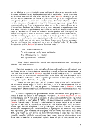 36
no que à beleza se refere. O príncipe torna inteligente à princesa; um ano mais tarde,
depois de muitas vacilações, a princesa outorga beleza ao príncipe. Trata-se neste caso
de elementos sobrenaturais, mas dentro mesmo do conto. Perrault nos sugere que as
palavras devem ser tomadas em sentido alegórico: “Assim que a princesa pronunciou
estas palavras, Enrique apareceu ante seus olhos como o homem mais formoso, melhor
parecido e mais amável que jamais tivesse visto. Asseguram alguns que o que produziu
esta metamorfose não foram os encantos da fada a não ser tão só o amor. Dizem que a
princesa, logo depois de ter refletido sobre a perseverança de seu apaixonado, sua
discrição e todas as boas qualidades de seu espírito, deixou de ver a deformidade de seu
corpo e a fealdade de seu rosto: sua corcunda não lhe pareceu mais que o gesto do
homem que arqueia as costas e, se até esse então o tinha visto mancar horrivelmente,
não lhe encontrou, agora, mais que um certo ar inclinado que ela adorava. Dizem
também que seus olhos, que eram vesgos, pareceram-lhe ainda mais brilhantes; que sua
separação não foi para ela mais que o sinal de um violento rapto de amor, e que, por
fim, seu grande nariz tinto teve para ela um ar marcial e heróico” (pág. 252). Para não
deixar lugar a dúvidas, Perrault adiciona ao final uma “moral”:
C que l’on voit dans cet écrit
Est moins um conte em l’air que a verité même.
Tout est beau dans c que l’on aime;
Tout c que l'on aime a de l’esprit* .
* (trad.) O que se vê neste texto não é tanto um conto como a mesma verdade. Tudo é beleza no que se
ama, tudo o que se ama é inteligente.
É evidente que depois destas indicações não fica nenhum elemento sobrenatural: cada
um de nós recebeu o mesmo poder de metamorfose no qual, as fadas não têm nada que ver
com isso. Nos outros contos de Perrault a alegoria é tão evidente como neste. Por outro lado,
o mesmo autor era perfeitamente consciente disso, e nos prefácios à suas coleções se refere
acima de tudo ao problema do sentido alegórico, que considera essencial (“a moral, assunto
principal em todo tipo de fábulas...”, pág. 22).
Terá que adicionar que o leitor (esta vez real e não implícito) tem todo o direito de não
ter em conta o sentido alegórico indicado pelo autor, e de ler o texto descobrindo nele um
sentido muito distinto. É o que se produz na atualidade com o Perrault: o leitor
contemporâneo está mais impactado por um simbolismo sexual que pela moral defendida pelo
autor.
O sentido alegórico pode aparecer com a mesma claridade em obras que já não são
contos de fadas ou fábulas, a não ser relatos “modernos”. O homem do cérebro de ouro
exemplifica este caso. A obra conta as desgraças de uma pessoa que tinha “a parte superior da
cabeça e o cérebro de ouro” (págs. 217-218); ( cito a primeira edição segundo a antologia de
Castex). Esta expressão —”de ouro”— está empregada em sentido próprio (e não em sentido
figurado de “excelente”); entretanto, no começo do conto, o autor sugere que o verdadeiro
sentido é precisamente o alegórico. Assim, por exemplo: “Inclusive terei que confessar que
possuía uma inteligência que a todos surpreendia, e cujo segredo era conhecido só por meus
pais e por mim. Quem não teria sido inteligente com um cérebro rico como o meu?” (pág.
218). Este cérebro de ouro resulta ser muito freqüentemente o único meio que tem seu
possuidor para obter o dinheiro necessário para ele ou para os seus; e o relato nos conta como
desta maneira, o cérebro se gasta pouco a pouco. Cada vez que se toma parte do ouro do
 