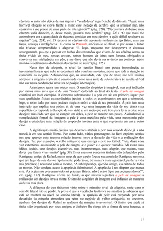 37
cérebro, o autor não deixa de nos sugerir a “verdadeira” significação do dito ato. “Aqui, uma
horrível objeção se eleva frente a mim: esse pedaço de cérebro que ia arrancar me, não
equivalia a me privar de uma parte de inteligência?” (pág. 220). “Necessitava dinheiro; meu
cérebro valia dinheiro, e, desse modo, gastava meu cérebro” (pág. 223). “O que mais me
assombrava era a quantidade de riquezas contidas em meu cérebro e quão difícil resultava as
esgotar” (pág. 224), etc. O recorrer ao cérebro não apresenta nenhum perigo físico, mas em
troca, ameaça a inteligência. E, como no Perrault, adiciona-se ao final, se por acaso o leitor
não tivesse compreendido a alegoria: “E logo, enquanto me desesperava e chorava
amargamente, pus-me a pensar em tantos desventurados que vivem de seu cérebro como eu
tinha vivido do meu, nesses artistas, nesses homens de letras sem fortuna, obrigados a
converter sua inteligência em pão, e me disse que não devia ser o único em conhecer neste
mundo os sofrimentos do homem do cérebro de ouro” (pág. 225).
Neste tipo de alegoria, o nível do sentido literal tem pouca importância; as
inverosimilhanças que nele se encontram não resultam molestas, posto que toda a atenção se
concentra na alegoria. Adicionemos que, na atualidade, este tipo de relato não tem muitos
adeptos: a alegoria explícita é considerada como uma sorte de subliteratura (e resulta difícil
não ver nesta condenação uma tira de posição ideológica).
Avancemos agora um pouco mais. O sentido alegórico é inegável, mas está indicado
por meios mais sutis que o de uma “moral” colocada ao final do texto. A pele de onagro
constitui um bom exemplo. O elemento sobrenatural é a pele em si: em primeiro lugar, por
suas qualidades físicas extraordinárias (resiste a todos os experimentos aos que a submete),
logo, e sobre tudo, por seus poderes mágicos sobre a vida de seu possuidor. A pele tem uma
inscrição que explica seu poder: é, de uma vez uma imagem da vida de seu dono (sua
superfície corresponde à duração de sua vida) e um meio que este tem para levar a cabo seus
desejos; mas cada vez que se cumpre um deles, a pele se encolhe um pouco. Assinalemos a
complexidade formal da imagem: a pele é uma metáfora pela vida, uma metonímia pelo
desejo e estabelece uma relação de proporção inversa entre o que representa em um e outro
caso.
A significação muito precisa que devemos atribuir à pele nos convida desde já a não
trancá-la em seu sentido literal. Por outro lado, vários personagens do livro expõem teorias
nas que aparece essa mesma relação inversa entre a duração da vida e a realização dos
desejos. Tal, por exemplo, o velho antiquário que entrega a pele ao Rafael: “Isto, disse com
voz estentorea, assinalando a pele de onagro, é o poder e o querer reunidos. Ali estão suas
idéias sociais, seus desejos excessivos, suas intemperanças, suas alegrias que matam, suas
dores que fazem viver muito” (pág. 39). Estes mesmos conceitos tinham sido defendidos pelo
Rastignac, amigo de Rafael, muito antes de que a pele fizesse sua aparição. Rastignac sustenta
que em lugar de suicidar-se rapidamente, poderia-se, de maneira mais agradável, perder a vida
nos prazeres; o resultado seria o mesmo. “A intemperança, querido amigo, é a rainha de todas
as mortes. Não condena acaso à apoplexia fulminante? A apoplexia é um disparo que nunca
erra. As orgias nos procuram todos os prazeres físicos; não é acaso ópio em pequenas doses?”,
etc. (pág. 172). Rastignac afirma no fundo, o que mesmo significa a pele de onagro: a
realização dos desejos leva a morte. O sentido alegórico da imagem está indicado de maneira
indireta mas clara.
A diferença do que tínhamos visto sobre o primeiro nível da alegoria, neste caso o
sentido literal não se perde. A prova é que a vacilação fantástica se mantém (e sabemos que
está se mantém no nível do sentido literal). A aparição da pele está preparada por uma
descrição da estranha atmosfera que reina no negócio do velho antiquário; no decorrer,
nenhum dos desejos do Rafael se realizam de maneira inverossímil. O festim que pede já
tinha sido organizado por seus amigos; o dinheiro lhe chega sob a forma de uma herança; a
 