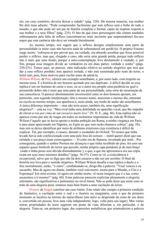 39
ele; em caso contrário, deveria deixar a cidade” (pág. 230). Da mesma maneira, sua mulher
lhe dirá mais adiante: “Pode compreender facilmente que sem reflexo será o bobo de todo o
mundo, e que não pode ser um pai de família completo e formal, capaz de inspirar respeito a
sua mulher e a seus filhos” (pág. 235). O fato de que estes personagens não sintam saudades
sobremaneira pela falta de reflexo (encontram-no mais incorreto que surpreendente) faz-nos
supor que esta carência não deve ser tomada literalmente.
Ao mesmo tempo, nos sugere que o reflexo designa simplesmente uma parte da
personalidade (e neste caso não haveria nada de sobrenatural em perdê-la). O próprio Erasmo
reage assim: “esforçou-se por provar que, na verdade, era absurdo acreditar que fosse possível
perder o reflexo, mas que, chegado o caso, não seria uma grande perda, porque todo reflexo
não é mais que uma ilusão, porque a auto-contemplação leva diretamente à vaidade, e, por
fim, porque essa imagem divide ao verdadeiro eu em duas partes: verdade e sonho” (págs.
230-231). Temos aqui, ao parecer, uma indicação relativa ao sentido alegórico que terá que
dar a esse reflexo perdido; mas aparece isolada, e não está sustentada pelo resto do texto; o
leitor tem, pois, bons motivos para vacilar antes de adotá-la.
William Wilson, de Poe, oferece um exemplo semelhante, e, por outro lado, com respeito ao
mesmo tema. É a história de um homem açoitado por sua duplicata ; é difícil decidir se essa
replica é um ser humano de carne e osso, ou se o autor nos propõe uma parábola na qual o
presumido dobro não é mais que uma parte de sua personalidade, uma sorte de encarnação de
sua consciência. O parecer absolutamente inverossímil entre os dois homens apoiam, em
particular, esta segunda interpretação: têm o mesmo nome, nasceram o mesmo dia, entraram
na escola ao mesmo tempo, sua aparência e, mais ainda, seu modo de andar são semelhantes.
A única diferença importante —mas não teria acaso, também ela, uma significação
alegórica?— está na voz: “Meu rival tinha uma debilidade no aparelho vocal, que lhe impedia
de elevar a voz por cima de um sussurro muito leve” (N. H. E., pág. 46). Esta replica não só
aparece como por arte de magia em todos os momentos importantes da vida do William
Wilson (“aquele que se havia oposto a minha ambição em Roma, a minha vingança em Paris,
a meu amor apaixonado em Nápoles, no Egito ao que sem razão chamava cobiça”, pág. 58),
mas sim se deixa identificar por meio de atributos exteriores cuja existência é difícil de
explicar. Tal, por exemplo, o casaco, durante o escândalo de Oxford: “O casaco que tinha
levado havia sido confeccionado com uma pele fora do comum —inútil querer dizer que sua
raridade e seu preço eram extravagantes—. O corte era de fantasia, inventado por mim... Por
conseguinte, quando o senhor Preston me alcançou o que tinha recolhido do piso, foi com um
espanto quase limítrofe do terror que percebi, minha própria capa pendente já de meu braço
(onde o tinha posto sem dúvida distraídamente ), e que, a que me apresentava era sua cópia
exata em seus mais mínimos detalhes” (págs. 56-57). Como se vê, a coincidência é
excepcional, salvo que se diga que não há dois casacos a não ser um sozinho. O final da
história nos leva para o sentido alegórico. William Wilson desafia a sua replica a duelo e o
fere mortalmente; então, “o outro”, cambaleando-se, dirige-lhe a palavra: “Você venceu e eu
sucumbo. Mas de agora em diante, também você está morto: morto para o Mundo, o Céu e a
Esperança! Em mim existia; vê agora em minha morte, vê nesta imagem que é a tua, como
assassinou a ti mesmo!” (pág. 60). Estas palavras parecem explicitar plenamente a alegoria;
entretanto, são significativas e pertinentes no nível literal. Não se pode dizer que neste caso se
trate de uma alegoria pura; estamos mais bem frente a uma vacilação do leitor.
O nariz de Gogol constitui um caso limite. Este relato não cumpre a primeira condição
do fantástico, a vacilação entre o real e o ilusório ou imaginário, com o que do primeiro
momento se localiza no terreno do maravilhoso (um nariz se desprende do rosto de seu dono
e, convertida em pessoa, leva uma vida independente; logo, volta para seu lugar). Mas várias
outras propriedades do texto sugerem um ponto de vista diferente e, em particular, o da
alegoria. Trata-se, em primeiro lugar, das expressões metafóricas que reintroduzem a palavra
 