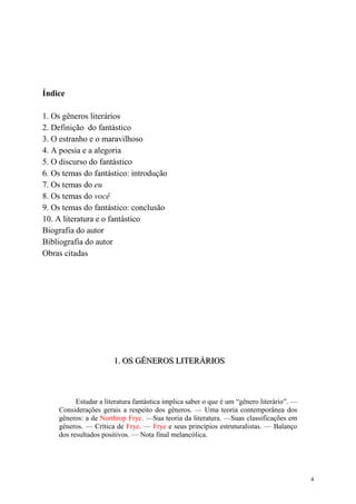 4
Índice
1. Os gêneros literários
2. Definição do fantástico
3. O estranho e o maravilhoso
4. A poesia e a alegoria
5. O discurso do fantástico
6. Os temas do fantástico: introdução
7. Os temas do eu
8. Os temas do você
9. Os temas do fantástico: conclusão
10. A literatura e o fantástico
Biografia do autor
Bibliografia do autor
Obras citadas
111... OOOSSS GGGÊÊÊNNNEEERRROOOSSS LLLIIITTTEEERRRÁÁÁRRRIIIOOOSSS
Estudar a literatura fantástica implica saber o que é um “gênero literário”. —
Considerações gerais a respeito dos gêneros. — Uma teoria contemporânea dos
gêneros: a de Northrop Frye. —Sua teoria da literatura. —Suas classificações em
gêneros. — Crítica de Frye. — Frye e seus princípios estruturalistas. — Balanço
dos resultados positivos. — Nota final melancólica.
 