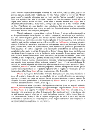 40
nariz: converte-se em sobrenome (Sr. Minariz); diz ao Kovaliov, herói do relato, que não se
privaria de nariz a um homem respeitável; e por fim, “tomar o nariz” se converte em “deixar
com o nariz”, expressão idiomática que em russo significa “deixar pasmado”. portanto, o
leitor tem algum motivo para se perguntar, também em outros momentos, o nariz não tem
algum outro sentido alheio ao literal. Além disso, o mundo descrito pelo Gogol não é
absolutamente um mundo do maravilhoso, como poderia esperar-se; é, pelo contrário, a vida
de São Petersburgo em seus detalhes mais cotidianos, Por conseguinte, os elementos
sobrenaturais não estariam para evocar um universo distinto do nosso; sentimo-nos então
tentados de procurar uma interpretação alegórica.
Mas chegado a este ponto, o leitor, perplexo, detém-se. A interpretação psico-analítica
(o desaparecimento do nariz significa, ao parecer, a castração), mesmo que seja satisfatória,
não teria sentido alegórico, já que nada no texto nos leva explicitamente a ela. Além disso, a
transformação do nariz em pessoa não ficaria explicada. O mesmo acontece com a alegoria
social (o nariz perdido equivale aqui ao reflexo perdido, em Hoffmann): é certo que há maior
número de indicações a seu favor, mas tampouco dá conta da transformação central. Por outra
parte, o leitor tem, frente aos acontecimentos, uma impressão de gratuidade que contradiz
uma exigência de sentido alegórico. Este sentimento contraditório se acentua com a
conclusão: nela o autor se dirige diretamente ao leitor, voltando deste modo explícita essa
função do leitor, inerente ao texto, e facilitando assim a aparição de um sentido alegórico;
mas, o que ao mesmo tempo afirma é que esse sentido não pode ser encontrado. “Mas o mais
estranho, o mais inexplicável, é que haja autores que possam escolher semelhantes tema. (...)
Em primeiro lugar, o país não obtém com isso nenhuma vantagem; em segundo lugar... mas
em segundo lugar tampouco obtém nenhuma vantagem” (pág. 112). A impossibilidade de
atribuir um sentido alegórico aos elementos sobrenaturais do conto remete ao sentido literal.
Neste nível, O nariz se converte na encarnação pura do absurdo, do impossível: mesmo que se
aceitassem as metamorfose, não se poderia explicar a falta de reação dos personagens que são
testemunhas delas. O que Gogol afirma é precisamente a falta de sentido.
O nariz expõe, pois, duplamente o problema da alegoria: por uma parte, mostra que é
possível suscitar a impressão que, em realidade, há um sentido alegórico que permanece
ausente; e por outra ao contar as metamorfose de um nariz, conta as aventuras mesmas da
alegoria. Por estas propriedades (e algumas outras), O nariz anuncia o que terá que ser a
literatura do sobrenatural no século XX (cf. cap. X).
Resumamos nossa exploração. distinguiram-se diversos graus, da alegoria evidente
(Perrault, Daudet) à alegoria ilusória (Gogol), passando pela alegoria indireta (Balzac, Villiers
de I'Isle Adam) e a alegoria “vacilante” (Hoffmann, Edgar Alan Poe). Em cada caso, o
fantástico volta a ser posto em tábua de julgamento. Terá que insistir sobre o fato de que não
se pode falar de alegoria salvo que ela esteja indicada de maneira explícita dentro do texto.
Em caso contrário, acontece com a simples interpretação do leitor, e então não haveria
nenhum texto literário que não fosse alegórico, pois o próprio da literatura é ser interpretada e
re-interpretada incansavelmente por seus leitores.
 