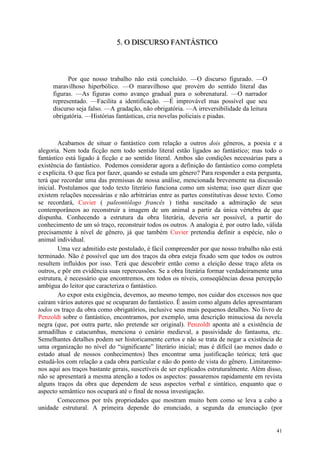 41
555... OOO DDDIIISSSCCCUUURRRSSSOOO FFFAAANNNTTTÁÁÁSSSTTTIIICCCOOO
Por que nosso trabalho não está concluído. —O discurso figurado. —O
maravilhoso hiperbólico. —O maravilhoso que provém do sentido literal das
figuras. —As figuras como avanço gradual para o sobrenatural. —O narrador
representado. —Facilita a identificação. —É improvável mas possível que seu
discurso seja falso. —A gradação, não obrigatória. —A irreversibilidade da leitura
obrigatória. —Histórias fantásticas, cria novelas policiais e piadas.
Acabamos de situar o fantástico com relação a outros dois gêneros, a poesia e a
alegoria. Nem toda ficção nem todo sentido literal estão ligados ao fantástico; mas todo o
fantástico está ligado à ficção e ao sentido literal. Ambos são condições necessárias para a
existência do fantástico. Podemos considerar agora a definição do fantástico como completa
e explícita. O que fica por fazer, quando se estuda um gênero? Para responder a esta pergunta,
terá que recordar uma das premissas de nossa análise, mencionada brevemente na discussão
inicial. Postulamos que todo texto literário funciona como um sistema; isso quer dizer que
existem relações necessárias e não arbitrárias entre as partes constitutivas desse texto. Como
se recordará, Cuvier ( paleontólogo francês ) tinha suscitado a admiração de seus
contemporâneos ao reconstruir a imagem de um animal a partir da única vértebra de que
dispunha. Conhecendo a estrutura da obra literária, deveria ser possível, a partir do
conhecimento de um só traço, reconstruir todos os outros. A analogia é, por outro lado, válida
precisamente à nível de gênero, já que também Cuvier pretendia definir a espécie, não o
animal individual.
Uma vez admitido este postulado, é fácil compreender por que nosso trabalho não está
terminado. Não é possível que um dos traços da obra esteja fixado sem que todos os outros
resultem influídos por isso. Terá que descobrir então como a eleição desse traço afeta os
outros, e pôr em evidência suas repercussões. Se a obra literária formar verdadeiramente uma
estrutura, é necessário que encontremos, em todos os níveis, conseqüências dessa percepção
ambígua do leitor que caracteriza o fantástico.
Ao expor esta exigência, devemos, ao mesmo tempo, nos cuidar dos excessos nos que
caíram vários autores que se ocuparam do fantástico. É assim como alguns deles apresentaram
todos os traço da obra como obrigatórios, inclusive seus mais pequenos detalhes. No livro de
Penzoldt sobre o fantástico, encontramos, por exemplo, uma descrição minuciosa da novela
negra (que, por outra parte, não pretende ser original). Penzoldt aponta até a existência de
armadilhas e catacumbas, menciona o cenário medieval, a passividade do fantasma, etc.
Semelhantes detalhes podem ser historicamente certos e não se trata de negar a existência de
uma organização no nível do “significante” literário inicial; mas é difícil (ao menos dado o
estado atual de nossos conhecimentos) lhes encontrar uma justificação teórica; terá que
estudá-los com relação a cada obra particular e não do ponto de vista do gênero. Limitaremo-
nos aqui aos traços bastante gerais, suscetíveis de ser explicados estruturalmente. Além disso,
não se apresentará a mesma atenção a todos os aspectos: passaremos rapidamente em revista
alguns traços da obra que dependem de seus aspectos verbal e sintático, enquanto que o
aspecto semântico nos ocupará até o final de nossa investigação.
Comecemos por três propriedades que mostram muito bem como se leva a cabo a
unidade estrutural. A primeira depende do enunciado, a segunda da enunciação (por
 
