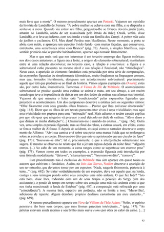 43
mais forte que a morte”. O mesmo procedimento aparece em Potocki. Vejamos um episódio
da história de Landulfo de Ferrara: “A pobre mulher se achava com sua filha, e se dispunha a
sentar-se à mesa. Quando viu entrar seu filho, perguntou-lhe se Branca deveria jantar [esta,
amante do Landulfo, acaba de ser assassinada pelo irmão da mãe]. Oxalá, venha, disse
Landulfo, e te leve ao inferno, com seu irmão e toda sua família dos Zampi. A pobre mãe caiu
de joelhos e exclamou: OH, Meu deus! Perdoa suas blasfêmias. Nesse momento, a porta se
abriu com ruído, e apareceu um espectro lívido ferido com muitas facadas, que conservava,
entretanto, uma semelhança atroz com Branca” (pág. 76). Assim, a simples blasfêmia, cujo
sentido primário não se percebe habitualmente, aparece aqui tomado literalmente.
Mas o que mais terá que nos interessar é um terceiro emprego das figuras retóricas:
nos dois casos anteriores, a figura era a fonte, a origem do elemento sobrenatural; mantinham
entre si uma relação diacrônica; no terceiro caso, a relação é sincrônica: a figura e o
sobrenatural estão presentes no mesmo nível e sua relação é funcional, não “etimológica”.
Neste caso, a aparição do elemento fantástico está precedida por uma série de comparações,
de expressões figuradas ou simplesmente idiomáticas, muito freqüentes na linguagem comum,
mas que, tomados literalmente, designam um acontecimento sobrenatural: precisamente
aquele que terá que produzir-se ao final da história. Vimos alguns exemplos em O nariz; estes
são, por outro lado, inumeráveis. Tomemos A Vênus de Ille de Mérimée. O acontecimento
sobrenatural se produz quando uma estátua se anima e mata, em seu abraço, a um recém
casado que teve a imprudência de deixar em um dos dedos da estátua sua aliança matrimonial.
Vejamos de que maneira o leitor está “condicionado” pelas expressões figuradas que
precedem o acontecimento. Um dos camponeses descreve a estátua com os seguintes termos:
“Olhe fixamente com seus grandes olhos brancos… Parece que lhes estivesse observando”
(pág. 145). Dizer que os olhos de um retrato parecem estar vivos é uma trivialidade; mas aqui
esta trivialidade nos prepara para uma “animação” real. Mais adiante, o recém casado explica
por que não quer que ninguém vá procurar o anel deixado no dedo da estátua: “Além disso o
que diriam de minha distração? (...) Chamariam-me o marido da estátua…” (pág. 166). Outra
vez, uma simples expressão figurada; mas ao final do relato, a estátua atuará, em efeito, como
se fora a mulher de Alfonso. E depois do acidente, eis aqui como o narrador descreve o corpo
morto de Alfonso: “Abri sua camisa e vi sobre seu peito uma marca lívida que se prolongava
sobre as costelas e as costas. Houvesse-se dito que estava aprisionado em um círculo de ferro”
(pág. 173); “houvesse-se dito”; tal é, precisamente, o que a interpretação sobrenatural nos
sugere. O mesmo se observa no relato que faz a jovem esposa depois da noite fatal: “Alguém
entrou. (...) Ao cabo de um momento, a cama rangeu como se suportasse um enorme peso”
(pág. 175). Vemos como em todos os exemplos, a expressão figurada está introduzida por
uma fórmula modalizante: “diria-se”, “chamariam-me”, “houvesse-se dito”, “como se”.
Este procedimento não é exclusivo do Mérimée mas sim aparece em quase todos os
autores que cultivam o fantástico. Assim, no Inés das Serras, Nodier descreve a aparição de
um ser estranho, que devemos tomar por um espectro: “Nada, naquela fisionomia, pertencia à
terra...” (pág. 682). Se tratar verdadeiramente de um espectro, deve ser aquele que, na lenda,
castiga a seus inimigos pondo sobre seus corações uma mão ardente. O que faz Inés? “Isto
está bom, disse Inés, rodeando com um de seus braços o pescoço do Sergy (um dos
assistentes), e pondo de tempo em tempo sobre seu coração uma mão tão ardente como a que
nos tinha mencionado a lenda de Esteban” (pág. 687; a comparação está reforçada por uma
“coincidência”). A mesma Inés, espectro em potência, não se limita a isso; “Maravilha!,
adicionou de repente. Algum demônio propício deslizou castanholas em meu cinturão...”
(pág. 689).
O mesmo procedimento aparece em Vera de Villiers de l'Isle Adam: “Neles, o espírito
penetrava tão bem seus corpos, que suas formas pareciam intelectuais...” (pág. 147). “As
pérolas estavam ainda mornas e seu brilho mais suave como por obra do calor da carne. [... ]
 