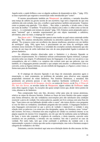 44
Aquela noite, a opala brilhava como se alguém acabasse de desprender-se dela...” (pág. 152):
as duas expressões que sugerem a ressurreição estão introduzidas por “como”.
O mesmo procedimento também em Maupassant: na cabeleira, o narrador descobre
uma trança de cabelos na gaveta secreta de um escritório; logo terá a impressão de que esta
cabeleira não está cortada, mas sim, a mulher a qual pertence também está presente. Vejamos
como se prepara esta aparição: “Um objeto ... lhes seduz, o perturba, o invade como o faria
um rosto de mulher.” E também: “O acaricia [ao objeto] com a mão e o olhar como se fora de
carne; [... ] o contempla com ternura de amante” (pág. 142). Estamos assim preparados para o
amor “anormal” que o narrador experimentará por este objeto inanimado, a cabeleira;
advirtamos, uma vez mais, o emprego do “como se”.
Em Quem sabe?: “O bosquezinho parecia uma tumba na qual estava enterrada minha
casa” (pág. 96): estamos introduzidos totalmente na atmosfera sepulcral do relato. Ou, mais
adiante: “Eu avançava como um cavalheiro das épocas tenebrosas, penetrava em um âmbito
de sortilégios” (pág. 104); agora bem, é precisamente em um reino de sortilégios onde
entramos nesse momento. O número e a variedade dos exemplos assinala claramente que não
se trata de um traço de estilo individual mas sim de uma propriedade ligada à estrutura do
gênero fantástico.
As diferentes relações observadas entre o fantástico e o discurso figurado se
esclarecem reciprocamente. Se o fantástico utilizar continuamente figuras retóricas, é porque
encontra nelas sua origem. O sobrenatural nasce da linguagem; é de uma vez sua prova e sua
conseqüência; não só o diabo e os vampiros não existem mais que nas palavras, mas sim
também, só a linguagem permite conceber o que sempre está ausente: o sobrenatural. Este se
converte, como as figuras retóricas, em um símbolo da linguagem, e a figura é, como vimos, a
forma mais pura da literalidade.
II. O emprego do discurso figurado é um traço do enunciado; passemos agora à
enunciação, e, mais exatamente, ao problema do narrador, para observar uma segunda
propriedade estrutural do relato fantástico. Nas histórias fantásticas, a narradora fala
geralmente em primeira pessoa: é um fato empírico facilmente verificável. O diabo
apaixonado, o Manuscrito de Saragoça. Aurelia, os contos de Gautier, os de Poe, A Vênus de
Ille, Inés das Serras, as novelas curtas de Maupassant, alguns relatos do Hoffmann: todas
estas obras seguem a regra. As exceções são quase sempre textos que, desde vários pontos de
vista, afastam-se do fantástico.
Para compreender bem este fato, devemos voltar para uma de nossas premissas,
relativa ao status do discurso literário. Embora as frases do texto literário têm quase sempre
uma forma afirmativa, não são verdadeiras asseverações pois não satisfazem uma condição
essencial: a prova de verdade. Em outras palavras, quando um livro começa com uma frase do
tipo: “Juan estava em sua habitação deitado sobre a cama”, não temos direito a nos perguntar
se isso for falso ou verdadeiro; semelhante pergunta não tem sentido. A linguagem literária é
uma linguagem convencional no que a prova de verdade é impossível: a verdade é uma
relação entre as palavras e as coisas por elas designadas; agora, em literatura, essas “coisas”
não existem. Em troca, a literatura tem uma exigência de validez ou coerência interna: se na
página seguinte do mesmo livro imaginário, nos diz que não há nenhuma cama na habitação
do Juan, o texto não responde à exigência de coerência, e desta maneira, converte sorte
coerência em um problema, a introduz em sua temática. Isto não é possível no caso da
verdade. Por outro lado, terá que evitar confundir o problema da verdade com o da
representação: a poesia é a única que não aceita a representação, mas toda a literatura escapa à
categoria do verdadeiro e do falso.
Entretanto, convém introduzir aqui uma nova distinção dentro da obra mesma: de fato,
 