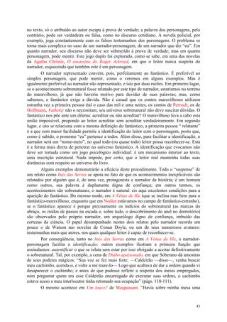 45
no texto, só o atribuído ao autor escapa à prova de verdade; a palavra dos personagens, pelo
contrário, pode ser verdadeira ou falsa, como no discurso cotidiano. A novela policial, por
exemplo, joga constantemente com os falsos testemunhos dos personagens. O problema se
torna mais complexo no caso de um narrador-personagem, de um narrador que diz “eu”. Em
quanto narrador, seu discurso não deve ser submetido à prova de verdade; mas em quanto
personagem, pode mentir. Este jogo duplo foi explorado, como se sabe, em uma das novelas
da Agatha Christie, O assassino do Roger Ackroyd, em que o leitor nunca suspeita do
narrador, esquecendo que também este é um personagem.
O narrador representado convém, pois, perfeitamente ao fantástico. É preferível ao
simples personagem, que pode mentir, como o veremos em alguns exemplos. Mas é
igualmente preferível ao narrador não representado, e isto por duas razões. Em primeiro lugar,
se o acontecimento sobrenatural fosse relatado por este tipo de narrador, estaríamos no terreno
do maravilhoso, já que não haveria motivo para duvidar de suas palavras; mas, como
sabemos, o fantástico exige a dúvida. Não é casual que os contos maravilhosos utilizem
estranha vez a primeira pessoa (tal o caso das mil e uma noites, os contos de Perrault, os de
Hoffmann, Vathek): não o necessitam, seu universo sobrenatural não deve suscitar dúvidas. O
fantástico nos põe ante um dilema: acreditar ou não acreditar? O maravilhoso leva a cabo esta
união impossível, propondo ao leitor acreditar sem acreditar verdadeiramente. Em segundo
lugar, e isto se relaciona com a mesma definição do fantástico, a primeira pessoa “ relatante”
é a que com maior facilidade permite a identificação do leitor com o personagem, posto que,
como é sabido, o pronome “eu” pertence a todos. Além disso, para facilitar a identificação, o
narrador será um “nome-meio”, no qual todo (ou quase todo) leitor possa reconhecer-se. Esta
é a forma mais direta de penetrar no universo fantástico. A identificação que evocamos não
deve ser tomada como um jogo psicológico individual: é um mecanismo interior ao texto,
uma inscrição estrutural. Nada impede, por certo, que o leitor real mantenha todas suas
distâncias com respeito ao universo do livro.
Alguns exemplos demonstrarão a eficácia deste procedimento. Todo o “suspense” de
um relato como Inés das Serras se apoia no fato de que os acontecimentos inexplicáveis são
relatados por alguém que é, de uma vez, protagonista e narrador da história; é um homem
como outros, sua palavra é duplamente digna de confiança; em outros termos, os
acontecimentos são sobrenaturais, o narrador é natural: eis aqui excelentes condições para a
aparição do fantástico. Do mesmo modo, em A Vênus de Ille (que se inclina mas bem para o
fantástico-maravilhoso, enquanto que em Nodier estávamos no campo de fantástico-estranho),
se o fantástico aparece é porque precisamente os indícios do sobrenatural (as marcas do
abraço, os ruídos de passos na escada e, sobre tudo, o descobrimento do anel no dormitório)
são observados pelo próprio narrador, um arqueólogo digno de confiança, imbuído das
certezas da ciência. O papel desempenhado nestes dois relatos pelo narrador recorda um
pouco o de Watson nas novelas de Conan Doyle, ou um de seus numerosos avatares:
testemunhas mais que atores, nos quais qualquer leitor é capaz de reconhecer-se.
Por conseqüência, tanto no Inés das Serras como em A Vênus de Ille, o narrador-
personagem facilita a identificação; outros exemplos ilustram a primeira função que
assinalamos: autentificar o que se relata sem estar por isso obrigado a aceitar definitivamente
o sobrenatural. Tal, por exemplo, a cena de Diabo apaixonado, em que Soberano dá amostras
de seus poderes mágicos: “Sua voz se fez mais forte: —Caldeirão —disse—, venha buscar
meu cachimbo, acenda-o, e volte a me traze-lo— Logo que acabava de dar a ordem quando vi
desaparecer o cachimbo; e antes de que pudesse refletir a respeito dos meios empregados,
nem perguntar quem era esse Caldeirão encarregado de executar suas ordens, o cachimbo
estava aceso e meu interlocutor tinha retomado sua ocupação” (págs. 110-111).
O mesmo acontece em Um louco? de Maupassant. “Havia sobre minha mesa uma
 
