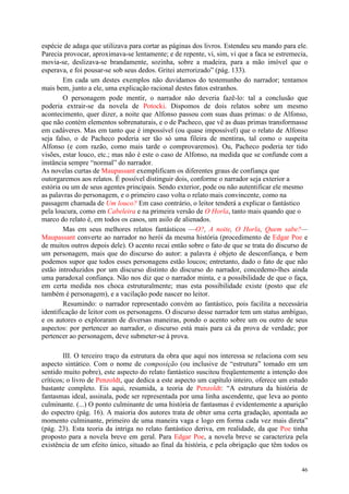 46
espécie de adaga que utilizava para cortar as páginas dos livros. Estendeu seu mando para ele.
Parecia provocar, aproximava-se lentamente; e de repente, vi, sim, vi que a faca se estremecia,
movia-se, deslizava-se brandamente, sozinha, sobre a madeira, para a mão imóvel que o
esperava, e foi pousar-se sob seus dedos. Gritei aterrorizado” (pág. 133).
Em cada um destes exemplos não duvidamos do testemunho do narrador; tentamos
mais bem, junto a ele, uma explicação racional destes fatos estranhos.
O personagem pode mentir, o narrador não deveria fazê-lo: tal a conclusão que
poderia extrair-se da novela de Potocki. Dispomos de dois relatos sobre um mesmo
acontecimento, quer dizer, a noite que Alfonso passou com suas duas primas: o de Alfonso,
que não contém elementos sobrenaturais, e o de Pacheco, que vê as duas primas transformasse
em cadáveres. Mas em tanto que é impossível (ou quase impossível) que o relato de Alfonso
seja falso, o de Pacheco poderia ser tão só uma fileira de mentiras, tal como o suspeita
Alfonso (e com razão, como mais tarde o comprovaremos). Ou, Pacheco poderia ter tido
visões, estar louco, etc.; mas não é este o caso de Alfonso, na medida que se confunde com a
instância sempre “normal” do narrador.
As novelas curtas de Maupassant exemplificam os diferentes graus de confiança que
outorgaremos aos relatos. É possível distinguir dois, conforme o narrador seja exterior a
estória ou um de seus agentes principais. Sendo exterior, pode ou não autentificar ele mesmo
as palavras do personagem, e o primeiro caso volta o relato mais convincente, como na
passagem chamada de Um louco? Em caso contrário, o leitor tenderá a explicar o fantástico
pela loucura, como em Cabeleira e na primeira versão de O Horla, tanto mais quando que o
marco do relato é, em todos os casos, um asilo de alienados.
Mas em seus melhores relatos fantásticos —O?, A noite, O Horla, Quem sabe?—
Maupassant converte ao narrador no herói da mesma história (procedimento de Edgar Poe e
de muitos outros depois dele). O acento recai então sobre o fato de que se trata do discurso de
um personagem, mais que do discurso do autor: a palavra é objeto de desconfiança, e bem
podemos supor que todos esses personagens estão loucos; entretanto, dado o fato de que não
estão introduzidos por um discurso distinto do discurso do narrador, concedemo-lhes ainda
uma paradoxal confiança. Não nos diz que o narrador minta, e a possibilidade de que o faça,
em certa medida nos choca estruturalmente; mas esta possibilidade existe (posto que ele
também é personagem), e a vacilação pode nascer no leitor.
Resumindo: o narrador representado convém ao fantástico, pois facilita a necessária
identificação de leitor com os personagens. O discurso desse narrador tem um status ambíguo,
e os autores o exploraram de diversas maneiras, pondo o acento sobre um ou outro de seus
aspectos: por pertencer ao narrador, o discurso está mais para cá da prova de verdade; por
pertencer ao personagem, deve submeter-se à prova.
III. O terceiro traço da estrutura da obra que aqui nos interessa se relaciona com seu
aspecto sintático. Com o nome de composição (ou inclusive de “estrutura” tomado em um
sentido muito pobre), este aspecto do relato fantástico suscitou freqüentemente a intenção dos
críticos; o livro de Penzoldt, que dedica a este aspecto um capítulo inteiro, oferece um estudo
bastante completo. Eis aqui, resumida, a teoria de Penzoldt: “A estrutura da história de
fantasmas ideal, assinala, pode ser representada por uma linha ascendente, que leva ao ponto
culminante. (...) O ponto culminante de uma história de fantasmas é evidentemente a aparição
do espectro (pág. 16). A maioria dos autores trata de obter uma certa gradação, apontada ao
momento culminante, primeiro de uma maneira vaga e logo em forma cada vez mais direta”
(pág. 23). Esta teoria da intriga no relato fantástico deriva, em realidade, da que Poe tinha
proposto para a novela breve em geral. Para Edgar Poe, a novela breve se caracteriza pela
existência de um efeito único, situado ao final da história, e pela obrigação que têm todos os
 