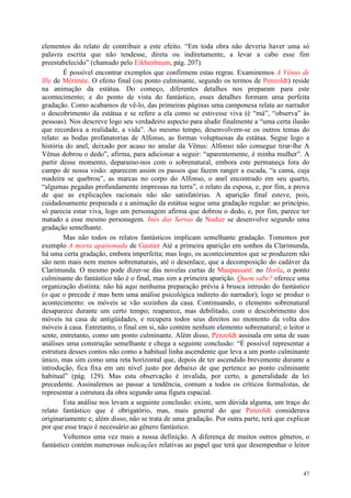 47
elementos do relato de contribuir a este efeito. “Em toda obra não deveria haver uma só
palavra escrita que não tendesse, direta ou indiretamente, a levar a cabo esse fim
preestabelecido” (chamado pelo Eikhenbaum, pág. 207).
É possível encontrar exemplos que confirmem estas regras. Examinemos A Vênus de
Ille de Mérimée. O efeito final (ou ponto culminante, segundo os termos de Penzoldt) reside
na animação da estátua. Do começo, diferentes detalhes nos preparam para este
acontecimento; e do ponto de vista do fantástico, esses detalhes formam uma perfeita
gradação. Como acabamos de vê-lo, das primeiras páginas uma camponesa relata ao narrador
o descobrimento da estátua e se refere a ela como se estivesse viva (é “má”, “observa” às
pessoas). Nos descreve logo seu verdadeiro aspecto para aludir finalmente a “uma certa ilusão
que recordava a realidade, a vida”. Ao mesmo tempo, desenvolvem-se os outros temas do
relato: as bodas profanatorias de Alfonso, as formas voluptuosas da estátua. Segue logo a
história do anel, deixado por acaso no anular da Vênus: Alfonso não consegue tirar-lhe A
Vênus dobrou o dedo”, afirma, para adicionar a seguir: “aparentemente, é minha mulher”. A
partir desse momento, deparamo-nos com o sobrenatural, embora este permaneça fora do
campo de nossa visão: aparecem assim os passos que fazem ranger a escada, “a cama, cuja
madeira se quebrou”, as marcas no corpo do Alfonso, o anel encontrado em seu quarto,
“algumas pegadas profundamente impressas na terra”, o relato da esposa, e, por fim, a prova
de que as explicações racionais não são satisfatórias. A aparição final esteve, pois,
cuidadosamente preparada e a animação da estátua segue uma gradação regular: ao princípio,
só parecia estar viva, logo um personagem afirma que dobrou o dedo, e, por fim, parece ter
matado a esse mesmo personagem. Inés das Serras de Nodier se desenvolve segundo uma
gradação semelhante.
Mas não todos os relatos fantásticos implicam semelhante gradação. Tomemos por
exemplo A morta apaixonada de Gautier Até a primeira aparição em sonhos da Clarimunda,
há uma certa gradação, embora imperfeita; mas logo, os acontecimentos que se produzem não
são nem mais nem menos sobrenaturais, até o desenlace, que a decomposição do cadáver da
Clarimunda. O mesmo pode dizer-se das novelas curtas de Maupassant: no Horla, o ponto
culminante do fantástico não é o final, mas sim a primeira aparição. Quem sabe? oferece uma
organização distinta: não há aqui nenhuma preparação prévia à brusca intrusão do fantástico
(o que o precede é mas bem uma análise psicológica indireto do narrador); logo se produz o
acontecimento: os móveis se vão sozinhos da casa. Continuando, o elemento sobrenatural
desaparece durante um certo tempo; reaparece, mas debilitado, com o descobrimento dos
móveis na casa de antigüidades, e recupera todos seus direitos no momento da volta dos
móveis à casa. Entretanto, o final em si, não contém nenhum elemento sobrenatural; o leitor o
sente, entretanto, como um ponto culminante. Além disso, Penzoldt assinala em uma de suas
análises uma construção semelhante e chega a seguinte conclusão: “É possível representar a
estrutura desses contos não como a habitual linha ascendente que leva a um ponto culminante
único, mas sim como uma reta horizontal que, depois de ter ascendido brevemente durante a
introdução, fica fixa em um nível justo por debaixo de que pertence ao ponto culminante
habitual” (pág. 129). Mas esta observação é invalida, por certo, a generalidade da lei
precedente. Assinalemos ao passar a tendência, comum a todos os críticos formalistas, de
representar a estrutura da obra segundo uma figura espacial.
Esta análise nos levam a seguinte conclusão: existe, sem dúvida alguma, um traço do
relato fantástico que é obrigatório, mas, mais general do que Penzoldt considerava
originariamente e, além disso, não se trata de uma gradação. Por outra parte, terá que explicar
por que esse traço é necessário ao gênero fantástico.
Voltemos uma vez mais a nossa definição. A diferença de muitos outros gêneros, o
fantástico contém numerosas indicações relativas ao papel que terá que desempenhar o leitor
 
