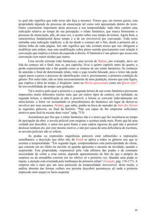48
(o qual não significa que todo texto não faça a mesmo). Vimos que, em termos gerais, esta
propriedade depende do processo de enunciação tal como está apresentado dentro do texto.
Outro constituinte importante deste processo é sua temporalidade: toda obra contém uma
indicação relativa ao tempo de sua percepção; o relato fantástico, que marca fortemente o
processo de enunciação, põe, de uma vez, o acento sobre esse tempo da leitura. Agora bem, a
característica fundamental desse tempo é a de ser irreversível por convenção. Todo texto
entranha uma indicação implícita: a de ler desde o começo até o fim, desde a primeira até a
última linha de cada página. Isto não significa que não existam textos que nos obriguem a
modificar esta ordem, mas esta modificação cobra pleno sentido precisamente com relação à
convenção que implica a leitura da esquerda à direita. O fantástico é um gênero que acusa esta
convenção com maior nitidez que outros.
Uma novela corrente (não fantástica), uma novela de Balzac, por exemplo, deve ser
lida do começo até o final; mas se, por capricho, lê-se o quinto capítulo antes do quarto, a
perda experimentada não é tão grande como se tratasse de um relato fantástico. Se conhecer
de antemão o final de determinado relato, todo o jogo resulta falseado, pois o leitor não pode
seguir passo a passo o processo de identificação; esta é, precisamente, a primeira condição do
gênero. Por outro lado, não se trata necessariamente de uma gradação, mesmo que esta figura,
que implica a idéia de tempo, é freqüente: tanto na Morta apaixonada como em Quem sabe?
há irreversibilidade do tempo sem gradação.
Tal o motivo pelo qual a primeira e a segunda leitura de um conto fantástico provocam
impressões muito diferentes (muito mais que em outros tipos de contos); em realidade, na
segunda leitura, a identificação já não é possível, a leitura se converte indevidamente em
meta-leitura: o leitor vai assinalando os procedimentos do fantástico em lugar de deixar-se
envolver por seus encantos. Nodier, que sabia, punha na boca do narrador de Inés das Serras
as seguintes palavras, ao final da história: “Não sou capaz de lhe emprestar suficientes
atrativos para fazê-la escutar duas vezes” (pág. 715).
Assinalemos por fim que o relato fantástico não é o único que faz insistência no tempo
de percepção da obra: a novela policial com enigmas o acentua ainda mais. Posto que há uma
verdade por descobrir, o autor nos porá frente a uma cadeia rigorosa da qual não é possível
deslocar nenhum elo; por este mesmo motivo, e não por causa de uma deficiência de escritura,
as novelas policiais não se relêem.
As piadas ou expressões engenhosas parecem estar submetidos a imposições
semelhantes; a descrição que deles não dá Freud se aplica a todos os gêneros nos que se
acentua a temporalidade: “Em segundo lugar, compreendemos esta particularidade do chiste,
que consiste em ter efeito no ouvinte só quando apresenta o encanto da novidade, quando o
surpreende. Esta propriedade, responsável pela vida efêmera das piadas e da constante
necessidade de voltar a criar outras, depende aparentemente do fato de que o próprio da
surpresa ou da armadilha consiste em ser efetivo só a primeira vez. Quando uma piada se
repete, a atenção está orientada pela lembrança do primeiro relato” (A piada, pág. 176-177). A
surpresa não é mais que um caso particular da temporalidade irreversível: deste modo, a
análise abstrata das formas verbais nos permite descobrir parentescos ali onde a primeira
impressão nem sequer os fazia suspeitar.
 