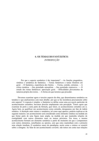 49
666... OOOSSS TTTEEEMMMAAASSS DDDOOO FFFAAANNNTTTÁÁÁSSSTTTIIICCCOOO:::
INTRODUÇÃO
Por que o aspecto semântico é tão importante? —As funções pragmática,
sintática e semântica do fantástico. —Temas fantásticos e temas literários em
geral. —O fantástico, experiência dos limites. — Forma, contido, estrutura. —A
crítica temática. —Seu postulado sensualista. —Seu postulado expressivo. — O
estudo dos temas fantásticos: apreciação geral. —Dificuldades provenientes da
natureza própria dos textos. —A forma em que teremos que proceder.
Devemos examinar agora o terceiro aspecto da obra, que denominamos semântico ou
temático e que analisaremos com mais detalhe. por que se faz insistência precisamente sobre
este aspecto? A resposta é simples: o fantástico se define como uma percepção particular de
acontecimentos estranhos; havemos descrito amplamente esta percepção. Temos agora que
examinar de perto a outra parte da fórmula, quer dizer, os acontecimentos estranhos em si.
Agora bem, ao qualificar um acontecimento como estranho, designamos um fato de índole
sintática. A distinção entre sintaxe e semântica, tal como aqui aparece, poderia explicar-se da
seguinte maneira: um acontecimento será considerado como elemento sintático na medida em
que forme parte de uma figura mais ampla, na medida em que mantenha relações de
contigüidade com outros elementos mais ou menos próximos. Em troca, o mesmo
acontecimento formará um elemento semântico a partir do momento em que o comparamos
com outros elementos, semelhantes ou opostos, sem que estes mantenham com o primeiro
uma relação imediata. O semântico nasce do paradigma, assim como a sintaxe se constrói
sobre a sintagma. Ao falar de um acontecimento estranho, não temos em conta suas relações
 