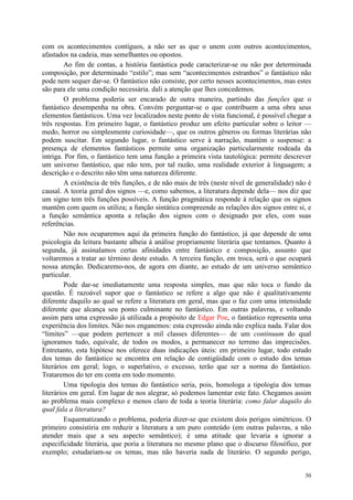 50
com os acontecimentos contíguos, a não ser as que o unem com outros acontecimentos,
afastados na cadeia, mas semelhantes ou opostos.
Ao fim de contas, a história fantástica pode caracterizar-se ou não por determinada
composição, por determinado “estilo”; mas sem “acontecimentos estranhos” o fantástico não
pode nem sequer dar-se. O fantástico não consiste, por certo nesses acontecimentos, mas estes
são para ele uma condição necessária. dali a atenção que lhes concedemos.
O problema poderia ser encarado de outra maneira, partindo das funções que o
fantástico desempenha na obra. Convém perguntar-se o que contribuem a uma obra seus
elementos fantásticos. Uma vez localizados neste ponto de vista funcional, é possível chegar a
três respostas. Em primeiro lugar, o fantástico produz um efeito particular sobre o leitor —
medo, horror ou simplesmente curiosidade—, que os outros gêneros ou formas literárias não
podem suscitar. Em segundo lugar, o fantástico serve à narração, mantém o suspense: a
presença de elementos fantásticos permite uma organização particularmente rodeada da
intriga. Por fim, o fantástico tem uma função a primeira vista tautológica: permite descrever
um universo fantástico, que não tem, por tal razão, uma realidade exterior à linguagem; a
descrição e o descrito não têm uma natureza diferente.
A existência de três funções, e de não mais de três (neste nível de generalidade) não é
causal. A teoria geral dos signos —e, como sabemos, a literatura depende dela— nos diz que
um signo tem três funções possíveis. A função pragmática responde à relação que os signos
mantêm com quem os utiliza; a função sintática compreende as relações dos signos entre si, e
a função semântica aponta a relação dos signos com o designado por eles, com suas
referências.
Não nos ocuparemos aqui da primeira função do fantástico, já que depende de uma
psicologia da leitura bastante alheia à análise propriamente literária que tentamos. Quanto à
segunda, já assinalamos certas afinidades entre fantástico e composição, assunto que
voltaremos a tratar ao término deste estudo. A terceira função, em troca, será o que ocupará
nossa atenção. Dedicaremo-nos, de agora em diante, ao estudo de um universo semântico
particular.
Pode dar-se imediatamente uma resposta simples, mas que não toca o fundo da
questão. É razoável supor que o fantástico se refere a algo que não é qualitativamente
diferente daquilo ao qual se refere a literatura em geral, mas que o faz com uma intensidade
diferente que alcança seu ponto culminante no fantástico. Em outras palavras, e voltando
assim para uma expressão já utilizada a propósito de Edgar Poe, o fantástico representa uma
experiência dos limites. Não nos enganemos: esta expressão ainda não explica nada. Falar dos
“limites” —que podem pertencer a mil classes diferentes— de um continuum do qual
ignoramos tudo, equivale, de todos os modos, a permanecer no terreno das imprecisões.
Entretanto, esta hipótese nos oferece duas indicações úteis: em primeiro lugar, todo estudo
dos temas do fantástico se encontra em relação de contigüidade com o estudo dos temas
literários em geral; logo, o superlativo, o excesso, terão que ser a norma do fantástico.
Trataremos do ter em conta em todo momento.
Uma tipologia dos temas do fantástico seria, pois, homologa a tipologia dos temas
literários em geral. Em lugar de nos alegrar, só podemos lamentar este fato. Chegamos assim
ao problema mais complexo e menos claro de toda a teoria literária: como falar daquilo do
qual fala a literatura?
Esquematizando o problema, poderia dizer-se que existem dois perigos simétricos. O
primeiro consistiria em reduzir a literatura a um puro conteúdo (em outras palavras, a não
atender mais que a seu aspecto semântico); é uma atitude que levaria a ignorar a
especificidade literária, que poria a literatura no mesmo plano que o discurso filosófico, por
exemplo; estudariam-se os temas, mas não haveria nada de literário. O segundo perigo,
 
