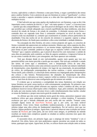 51
inverso, eqüivaleria a reduzir a literatura a uma pura forma, a negar a pertinência dos temas
para a análise literária. Com o pretexto de que em literatura só conta o “significante”, o crítico
resiste a perceber o aspecto semântico (como se a obra não fora significante em todos seus
múltiplos níveis).
É fácil advertir por que estas opções são inadmissíveis: em literatura, o que se diz é tão
importante como a maneira de dizê-lo, o “que” vale tanto quanto o “como”, e à inversa (caso
—opinião que não compartilhamos— que fora possível distinguir um do outro). Mas não terei
que acreditar que a atitude adequada seja a mescla equilibrada das duas tendências, uma dose
razoável de estudo de formas e de estudo de conteúdos. A distinção mesma entre forma e
conteúdo deve ser superada (esta frase é certamente corriqueira no nível da teoria, mas
conserva toda sua atualidade se, contanto que examinarem os estudos críticos particulares da
atualidade). Uma das razões de ser do conceito de estrutura é a seguinte: superar a antiga
dicotomia da forma e do fundo para considerar a obra como totalidade e unidade dinâmica.
Na concepção da obra literária, tal como a temos proposto até agora, os conceitos de
forma e conteúdo não apareceram em nenhum momento. falamos que vários aspectos da obra,
cada um dos quais possui sua estrutura e é, ao mesmo tempo, significativo; nenhum deles é
pura forma ou puro conteúdo. poderia-se alegar que os aspectos verbal e sintático são mais
“formais” que o aspecto semântico, que é possível descrevê-los sem mencionar o sentido de
uma obra em particular; pelo contrário, ao falar do aspecto semântico, é impossível deixar de
ter em conta o sentido da obra e, por conseguinte, não fazer aparecer um conteúdo.
Terá que dissipar desde já este mal-entendido, quanto mais quanto que isso nos
permitirá definir com maior precisão a tarefa que nos espera. Não terá que confundir o estudo
dos temas, tal como aqui o entendemos, com a interpretação crítica de uma obra.
Consideramos a obra literária como uma estrutura suscetível de receber um número indefinido
de interpretações; estas dependem do tempo e do lugar de sua enunciação, da personalidade
do crítico, da configuração contemporânea das teorias estéticas, e assim sucessivamente.
Nossa tarefa, pelo contrário, é a descrição desta estrutura oca impregnada pelas interpretações
dos críticos e dos leitores. Permaneceremos tão afastados da interpretação das obras
particulares como o estávamos ao tratar o aspecto verbal ou sintático. Como no caso anterior,
trata-se mais bem de descrever uma configuração que de nomear um sentido.
É evidente que se aceitarmos a contigüidade dos temas fantásticos em relação aos
temas literários em geral, nossa tarefa se volta extremamente complicada. No primeiro caso,
dispúnhamos de uma teoria global referente aos aspectos verbal e sintático da obra, em que
podíamos inscrever nossas observações sobre o fantástico. Aqui, pelo contrário, não dispomos
de nada; por esta mesma razão, devemos levar a cabo simultaneamente duas tarefas: estudar
os temas do fantástico e propor uma teoria geral do estudo dos temas.
Ao afirmar que não existe nenhuma teoria geral dos temas, parecemos esquecer uma
tendência crítica que goza entretanto de maior prestígio: a crítica temática. É necessário
esclarecer por que o método elaborado por esta escola não nos satisfaz. Tomarei como
exemplo alguns textos de Jean-Pierre Richard, que é, por certo, seu mais notável
representante. Estes textos foram escolhidos tendenciosamente, e não pretendo no mais
mínimo julgar uma obra crítica de fundamental importância. Por tal motivo, terei que me
limitar a alguns prefácios já antigos. Agora bem, é possível observar uma evolução nos textos
recentes de Richard; por outra parte, até nos textos mais antigos, os problemas de método
resultam ser muito mais complexos quando se estudam as análise concretas (nos quais não
poderemos nos deter).
É necessário dizer, em primeiro lugar, que o emprego do termo “temática” é em si
discutível. Em efeito, baixo este item poderíamos esperar encontrar um estudo de todos os
temas, quaisquer que sejam. Agora bem, de fato, os críticos fazem uma seleção entre os temas
 