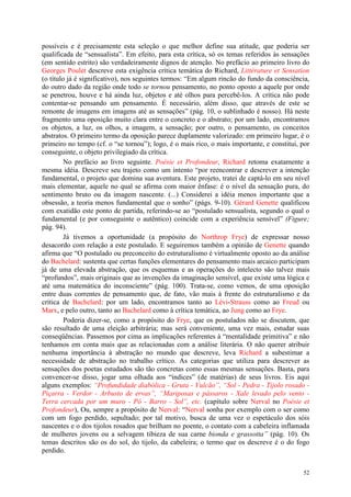 52
possíveis e é precisamente esta seleção o que melhor define sua atitude, que poderia ser
qualificada de “sensualista”. Em efeito, para esta crítica, só os temas referidos às sensações
(em sentido estrito) são verdadeiramente dignos de atenção. No prefácio ao primeiro livro do
Georges Poulet descreve esta exigência crítica temática do Richard, Littérature et Sensation
(o título já é significativo), nos seguintes termos: “Em algum rincão do fundo da consciência,
do outro dado da região onde todo se tornou pensamento, no ponto oposto a aquele por onde
se penetrou, houve e há ainda luz, objetos e até olhos para percebê-los. A crítica não pode
contentar-se pensando um pensamento. É necessário, além disso, que através de este se
remonte de imagens em imagens até as sensações” (pág. 10, o sublinhado é nosso). Há neste
fragmento uma oposição muito clara entre o concreto e o abstrato; por um lado, encontramos
os objetos, a luz, os olhos, a imagem, a sensação; por outro, o pensamento, os conceitos
abstratos. O primeiro termo da oposição parece duplamente valorizado: em primeiro lugar, é o
primeiro no tempo (cf. o “se tornou”); logo, é o mais rico, o mais importante, e constitui, por
conseguinte, o objeto privilegiado da crítica.
No prefácio ao livro seguinte. Poésie et Profondeur, Richard retoma exatamente a
mesma idéia. Descreve seu trajeto como um intento “por reencontrar e descrever a intenção
fundamental, o projeto que domina sua aventura. Este projeto, tratei de captá-lo em seu nível
mais elementar, aquele no qual se afirma com maior ênfase: é o nível da sensação pura, do
sentimento bruto ou da imagem nascente. (...) Considerei a idéia menos importante que a
obsessão, a teoria menos fundamental que o sonho” (págs. 9-10). Gérard Genette qualificou
com exatidão este ponto de partida, referindo-se ao “postulado sensualista, segundo o qual o
fundamental (e por conseguinte o autêntico) coincide com a experiência sensível” (Figure;
pág. 94).
Já tivemos a oportunidade (a propósito do Northrop Frye) de expressar nosso
desacordo com relação a este postulado. E seguiremos também a opinião de Genette quando
afirma que “O postulado ou preconceito do estruturalismo é virtualmente oposto ao da análise
do Bachelard: sustenta que certas funções elementares do pensamento mais arcaico participam
já de uma elevada abstração, que os esquemas e as operações do intelecto são talvez mais
“profundos”, mais originais que as invenções da imaginação sensível, que existe uma lógica e
até uma matemática do inconsciente” (pág. 100). Trata-se, como vemos, de uma oposição
entre duas correntes de pensamento que, de fato, vão mais à frente do estruturalismo e da
crítica de Bachelard: por um lado, encontramos tanto ao Lévi-Strauss como ao Freud ou
Marx, e pelo outro, tanto ao Bachelard como à crítica temática, ao Jung como ao Frye.
Poderia dizer-se, como a propósito do Frye, que os postulados não se discutem, que
são resultado de uma eleição arbitrária; mas será conveniente, uma vez mais, estudar suas
conseqüências. Passemos por cima as implicações referentes à “mentalidade primitiva” e não
tenhamos em conta mais que as relacionadas com a análise literária. O não querer atribuir
nenhuma importância à abstração no mundo que descreve, leva Richard a subestimar a
necessidade de abstração no trabalho crítico. As categorias que utiliza para descrever as
sensações dos poetas estudados são tão concretas como essas mesmas sensações. Basta, para
convencer-se disso, jogar uma olhada aos “índices” (de matérias) de seus livros. Eis aqui
alguns exemplos: “Profundidade diabólica - Gruta - Vulcão”, “Sol - Pedra - Tijolo rosado -
Piçarra - Verdor - Arbusto de ervas”, “Mariposas e pássaros - Xale levado pelo vento -
Terra cercada por um muro - Pó - Barro - Sol”, etc. (capítulo sobre Nerval no Poésie et
Profondeur), Ou, sempre a propósito de Nerval: “Nerval sonha por exemplo com o ser como
com um fogo perdido, sepultado; por tal motivo, busca de uma vez o espetáculo dos sóis
nascentes e o dos tijolos rosados que brilham no poente, o contato com a cabeleira inflamada
de mulheres jovens ou a selvagem tibieza de sua carne bionda e grassotta” (pág. 10). Os
temas descritos são os do sol, do tijolo, da cabeleira; o termo que os descreve é o do fogo
perdido.
 