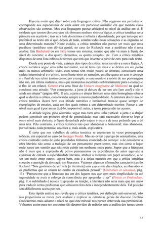 53
Haveria muito que dizer sobre esta linguagem crítica. Não negamos sua pertinência:
corresponde aos especialistas de cada autor em particular assinalar em que medida essas
observações são corretas. Mas esta linguagem parece criticável no nível da análise em si. É
evidente que termos tão concretos não formam nenhum sistema lógico, a crítica temática seria
primeira em aceitá-lo ; mas se a lista dos termos é infinita e desordenada, por que teria que ser
preferível ao texto em si que, depois de tudo, contém todas essas sensações e as organiza de
uma determinada maneira? Neste estádio, a crítica temática não parece ser mais que uma
paráfrase (paráfrase sem dúvida genial, no caso do Richard): mas a paráfrase não é uma
análise. Em Bachelard ou em Frye temos um sistema, mesmo que não vá mais à frente do
nível do concreto: o dos quatro elementos, as quatro estações, etc. Com a crítica temática
dispomos de uma lista infinita de termos que terá que inventar a partir de zero para cada texto.
Desde este ponto de vista, existem dois tipos de crítica: uma narrativa e outra lógica. A
crítica narrativa segue uma linha horizontal, vai de tema em tema e se detém em um ponto
mais ou menos arbitrário; todos estes temas têm muito pouco de abstrato, constituem uma
cadeia interminável e o critico, semelhante nisto ao narrador, escolhe quase ao azar o começo
e o final de seu relato (assim como, por exemplo, o nascimento e a morte de um personagem
não são, em última instância, mais que momentos escolhidos arbitrariamente para o começo e
o fim de um relato). Genette cita uma frase do Univers imaginaire de Mallarmé na qual se
condensa esta atitude: “Por conseguinte, a jarra já deixou de ser um céu [um azul] e não é
ainda um abajur” (página 499). O céu, a jarra e o abajur formam uma série homogênea sobre a
qual se desliza a crítica, conservando sempre a mesma profundidade. A estrutura dos livros de
crítica temática ilustra bem esta atitude narrativa e horizontal: trata-se quase sempre de
recopilações de ensaios, cada um dos quais retrata a um determinado escritor. Passar a um
nível mais geral é por assim dizê-lo, impossível: neles, a teoria parece não ter acesso.
A atitude lógica, pelo contrario, segue mas bem uma linha vertical: a jarra e o abajur
podem constituir um primeiro nível de generalidade; mas será necessário elevar-se logo a
outro nível mais abstrato; a figura desenhada pelo trajeto é mais a de uma pirâmide que a de
uma reta. Pelo contrario, a crítica temática não quer abandonar a horizontal; mas abandona,
por tal razão, toda pretensão analítica e, mais ainda, explicativa.
É certo que nos trabalhos de crítica temática se encontram às vezes preocupações
teóricas, em especial no caso do Georges Poulet. Mas ao evitar o perigo do sensualismo, esta
critica contradiz outro de quão postulados tínhamos enunciado do começo: o de considerar a
obra literária não como a tradução de um pensamento preexistente, mas sim como o lugar
onde nasce um sentido que não pode existir em nenhuma outra parte. Supor que a literatura
não é mais que a expressão de certos pensamentos ou experiências do autor equivale a
condenar de entrada a especificidade literária, atribuir à literatura um papel secundário, o de
ser um meio entre outros. Agora bem, esta é a única maneira em que a crítica temática
concebe a aparição da abstração em literatura. Vejamos algumas afirmações características do
Richard: “Nós gostamos de ver nela [a literatura] uma expressão das eleições, as obsessões e
os problemas que se situam no centro da existência pessoal” (Littérature et sensation, pág.
13). “Pareceu-me que a literatura era um dos lugares nos que com mais simplicidade ou até
ingenuidade se traía o esforço da consciência por apreender o ser” (Poésie et Profondeur,
pág. 9; o sublinhado é nosso). Expressão ou traição, a literatura não seria mais que um meio
para traduzir certos problemas que subsistem fora dela e independentemente dela. Tal posição
será dificilmente aceita por nós.
Esta rápida análise nos revela que a crítica temática, por definição anti-universal, não
nos proporciona os meios para analisar e explicar as estruturas gerais do discurso literário
(indicaremos mais adiante o nível no qual este método nos parece obter toda sua pertinência).
Voltamos assim para nos encontrar tão desprovidos de método para a análise dos temas como
 