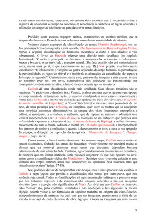54
o estávamos anteriormente; entretanto, advertimos dois escolhos que é necessário evitar: a
negativa de abandonar o campo do concreto, de reconhecer a existência de regras abstratas; a
utilização de categorias não literárias para descrever temas literários.
Providos desta escassa bagagem teórica, examinemos os escritos teóricos que se
ocupam do fantástico. Descobriremos neles uma assombrosa unanimidade de método.
Vejamos alguns exemplos de classificação de temas. Dorothy Scarborough, em um
dos primeiros livros consagrados a esta questão, The Supernatural in Modern English Fiction,
propõe a seguinte classificação: os fantasmas modernos; o diabo e seus aliados; a vida
sobrenatural. O livro de Penzoldt oferece uma divisão mais detalhada (no capítulo
denominado “O motivo principal) : o fantasma; a assombração; o vampiro; o lobisomem;
bruxas e bruxaria; o ser invisível; o espectro animal. (De fato, esta divisão está sustentada por
outra, muito mais geral, e que examinaremos no cap. IX.) Vax propõe uma lista muito
semelhante: “O lobisomem; o vampiro; as partes separadas do corpo humano; as perturbações
da personalidade; os jogos do visível e o invisível; as alterações da casualidade, do espaço e
do tempo; a regressão”. Curiosamente, neste caso, passa-se das imagens a suas causas: o tema
do vampiro pode ser, por certo, conseqüência das alterações da personalidade; por
conseguinte, embora mais atrativa, a lista é menos coerente que as anteriores.
Caillois dá uma classificação ainda mais detalhada. Suas classes temáticas são as
seguintes: “o pacto com o demônio (ex.: Fausto); a alma em pena que exige para seu repouso
o cumprimento de determinada ação; o espectro condenado a uma carreira desordenada e
eterna (ex.: Melmoth); a morte personificada que aparece em meio dos vivos (ex.: O espectro
da morte vermelha, de Edgar Poe); a “coisa” indefinível e invisível, mas possuidora de um
peso, de uma presença (ex.: O horla); os vampiros, quer dizer os mortos que se asseguram
uma perpétua juventude alimentando-se do sangue dos vivos (numerosos exemplos); a
estátua, o manequim, a armadura, o autômato, que de repente se animam e adquirem uma
temível independência (ex.: A Vênus de Ille); a maldição de um feiticeiro que provoca uma
enfermidade espantosa e sobrenatural (ex.: A marca da besta, de Kipling): a mulher fantasma,
proveniente do mais à frente, sedutora e mortal (ex.: O diabo apaixonado); a interpenetração
dos terrenos do sonho e a realidade; o quarto, o departamento, o piso, a casa, a rua apagados
do espaço; a detenção ou repetição do tempo (ex.: Manuscrito de Saragoça)”. (Images,
images... págs. 36-39).
Como vemos, a lista é muito abundante. Ao mesmo tempo, Caillois insiste muito no
caráter sistemático, fechado dos temas do fantástico: “Possivelmente me antecipei muito ao
afirmar que era possível enumerar esses temas que entretanto dependem bastante
estreitamente de uma situação dada. Contudo, sigo considerando-os enumeráveis e dedutíveis,
de maneira que em última instância, seria possível conjeturar os que não figuram na série,
assim como a classificação cíclica do Mendeleiev ( Químico russo ) permite calcular o peso
atômico dos corpos simples ainda não descobertos ou ignorados pela natureza, mas que
virtualmente existem” (págs. 57-58).
Não podemos deixar de compartilhar este desejo; mas é inútil procurar nos escritos de
Caillois a regra lógica que permita a classificação; não penso, por outra parte, que essa
ausência seja casual. Todas as classificações até aqui enumeradas infringem a primeira regra
que nos tínhamos imposto: a de classificar não imagens concretas a não ser categorias
abstratas (com a exceção não significativa do Vax). Ao nível em que Caillois os descreve,
estes “temas” são, pelo contrário, ilimitados e não obedecem a leis rigorosas. A mesma
objeção poderia voltar a ser formulada da seguinte maneira: na origem das classificações,
independentemente da estrutura na qual terá que ser integrado, encontramos a idéia de um
sentido invariável de cada elemento da obra. Agrupar a todos os vampiros em uma mesma
 