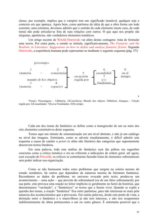 55
classe, por exemplo, implica que o vampiro tem um significado imutável, qualquer seja o
contexto em que apareça. Agora bem, como partimos da idéia de que a obra forma um todo
coerente, uma estrutura, devemos admitir que o sentido de cada elemento (neste caso, de cada
tema) não pode articular-se fora de suas relações com outros. O que aqui nos propõe são
etiquetas, aparências, não verdadeiros elementos temáticos.
Um artigo recente de Witold Ostrowski vai além destas contagens: trata de formular
uma teoria. Por outra parte, o estudo se intitula, significativamente, The Fantastic and the
Realistic in Literature. Suggestions on how to define and analyse fantastic fiction. Segundo
Ostrowski, a experiência humana pode representar-se mediante o seguinte esquema (pág. 57):
*
*(trad.): Personagens - 1)Matéria; 2)Conciência; Mundo dos objetos 3)Matéria; 4)espaço ; 5)Ação
regida por; 6)Casualidade; 7)Eu/ou Finalidades; 8)No tempo
Cada um dos temas do fantástico se define como a transgressão de um ou mais dos
oito elementos constitutivos deste esquema.
Temos aqui um intento de sistematização em um nível abstrato, e não já um catálogo
no nível das imagens. Entretanto, como se adverte imediatamente, é difícil admitir este
esquema a causa do caráter a priori (e além não literário) das categorias que supostamente
descrevem textos literários.
Em uma palavra, toda esta análise do fantástico som tão pobres em sugestões
concretas como a crítica temática o era no referente a indicações de ordem geral. até agora,
com exceção de Penzoldt, os críticos se contentaram fazendo listas de elementos sobrenaturais
sem poder indicar sua organização.
Como se não bastassem todos estes problemas que surgem na soleira mesmo do
estudo semântico, há outros que dependem da natureza mesma da literatura fantástica.
Recordemos os dados do problema: no universo evocado pelo texto, produz-se um
acontecimento —uma ação— que provém do sobrenatural (ou de um falso sobrenatural); por
sua parte, este provoca uma reação no leitor implícito (e geralmente no herói da história), que
denominamos “vacilação”, e “fantásticos” os textos que a fazem viver. Quando se expõe a
questão dos temas, a reação “fantástica” fica entre parêntese, para não interessar-se mais pela
natureza dos acontecimentos que a provocam. Em outras palavras, desde este ponto de vista, a
distinção entre o fantástico e o maravilhoso já não tem interesse, e não nos ocuparemos
indiferentemente de obras pertencentes a um ou outro gênero. É entretanto possível que o
 