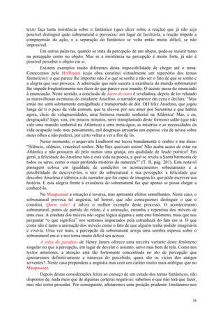 56
texto faça tanta insistência sobre o fantástico (quer dizer sobre a reação) que já não seja
possível distinguir quão sobrenatural o provocou: em lugar de facilitá-la, a reação impede a
compreensão da ação, e a separação do fantástico se volta então muito difícil, se não
impossível.
Em outras palavras, quando se trata da percepção de um objeto, pode-se insistir tanto
na percepção como no objeto. Mas se a insistência na percepção é muito forte, já não é
possível perceber o objeto em si.
Existem exemplos muito diferentes desta impossibilidade de chegar até o tema.
Comecemos pelo Hoffmann (cuja obra constitui virtualmente um repertório dos temas
fantásticos): o que parece lhe importar não é o que se sonha a não ser o fato de que se sonhe e
a alegria que isso provoca. A admiração que nele suscita a existência do mundo sobrenatural
lhe impede freqüentemente nos dizer do que parece esse mundo. O acento passa do enunciado
à enunciação. Neste sentido, a conclusão de Jarro de ouro é reveladora. depois de ter relatado
as maravilhosas aventuras do estudante Anselmo, o narrador aparece em cena e declara: “Mas
então me senti subitamente esmigalhado e transportado de dor. OH feliz Anselmo, que jogou
longe de ti o peso da vida comum, que te elevou por seu amor por Serentina e que habita
agora, cheio de voluptuosidades, uma formosa mansão senhorial na Atlântica! Mas, e eu,
desgraçado? logo, sim, em poucos minutos, serei transplantado deste formoso salão (que não
vale uma mansão senhorial na Atlântica) a uma meia-àgua; as misérias e as necessidades da
vida ocuparão todo meu pensamento, mil desgraças arrojarão um espesso véu de névoa sobre
meus olhos e não poderei, por certo voltar a ver a flor de lis.
Nesse momento, o arquivista Lindhorst me tocou brandamente o ombro e me disse:
“Silêncio, silêncio, venerável senhor. Não lhes queixem assim! Não acaba acaso de estar na
Atlântica e não possuem ali pelo menos uma granja, em qualidade de feudo poético? Em
geral, a felicidade do Anselmo não é esta vida na poesia, a qual se revela a Santa harmonia de
todos os seres, como o mais profundo mistério da natureza?” (T. II, pág. 201). Esta notável
passagem coloca em igualdade de condições os acontecimentos sobrenaturais e a
possibilidade de descrevê-los, o teor do sobrenatural e sua percepção: a felicidade que
descobre Anselmo é idêntica a do narrador que foi capaz de imaginá-lo, que pôde escrever sua
história. E esta alegria frente à existência do sobrenatural faz que apenas se possa chegar a
conhecê-lo.
No Maupassant a situação é inversa, mas apresenta efeitos semelhantes. Neste caso, o
sobrenatural provoca tal angústia, tal horror, que não conseguimos distinguir o que o
constitui. Quem sabe? é talvez o melhor exemplo deste processo. O acontecimento
sobrenatural, ponto de partida do relato, é a animação, estranha e repentina dos móveis de
uma casa. A conduta dos móveis não segue lógica alguma e ante este fenômeno, mais que nos
perguntar “o que significa” nos sentimos impactados pela estranheza do fato em si. O que
conta não é tanto a animação dos móveis como o fato de que alguém tenha podido imaginá-la
e vivê-la. Uma vez mais, a percepção da sobrenatural arroja uma sombra espessa sobre o
sobrenatural em si e nos torna muito difícil seu acesso.
A volta do parafuso de Henry James oferece uma terceira variante deste fenômeno
singular no que a percepção, em lugar de develar o assunto, serve mas bem de tela. Como nos
textos anteriores, a atenção está tão fortemente concentrada no ato de percepção que
ignoraremos definitivamente a natureza do percebido, quais são os vícios dos antigos
serventes?. Neste caso prepondera a angústia mas com um caráter muito mais ambíguo que no
Maupassant.
Depois destas considerações feitas ao começo de um estudo dos temas fantásticos, não
dispomos de, nada mais que de algumas certezas negativas: sabemos o que não terá que fazer,
mas não como proceder. Por conseguinte, adotaremos uma posição prudente: limitaremo-nos
 