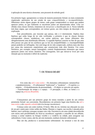 57
à aplicação de uma técnica elementar, sem presumir do método geral.
Em primeiro lugar, agruparemos os temas de maneira puramente formal, ou mais exatamente
organizado: partiremos de um estudo de suas compatibilidades e incompatibilidades.
Obteremos assim alguns grupos de temas; cada grupo compreenderá os temas que podem
aparecer juntos, os que realmente se encontram juntos em determinadas obras. Uma vez
obtidas estas classes formais, trataremos de interpretar a classificação em si. Nosso trabalho
terá duas etapas, que correspondem, em termos gerais, aos dois tempos da descrição e da
explicação.
Este procedimento, por inocente que pareça, não o é inteiramente. Implica duas
hipótese que estão longe de ter sido verificadas: a primeira é que às classes formais
correspondem classes semânticas; em outras palavras, que temas diferentes têm
obrigatoriamente uma distribuição diferente. A segunda hipótese consiste no fato de que uma
obra possui um grau tal de coerência que as leis da compatibilidade e a incompatibilidade
jamais poderão ser infringidas. Isto está longe de ter sido comprovado, embora mais não fora
por causa dos numerosos empréstimos que caracterizam toda obra literária. Um conto
folclórico, por exemplo, menos homogêneo, conterá freqüentemente elementos que nunca
aparecem juntos nos textos literários. Por conseguinte, terá que deixar-se levar por uma
intuição que no momento é difícil de explicitar.
777... OOOSSS TTTEEEMMMAAASSS DDDOOO EEEUUU
Um conto das mil e uma noites —Os elementos sobrenaturais: metamorfose
e pandeterminismo. —O sobrenatural “tradicional” e “moderno”. —O espírito e a
matéria. —O desdobramento da personalidade. —O objeto se converte em sujeito.
—Transformação do tempo e o espaço. —A percepção, o olhar, os lentes e o
espaço na princesa Brambilla.
Começaremos por um primeiro grupo de temas reunidos a partir de um critério
puramente formal: seu coexistente. Recordaremos em primeiro lugar uma história das mil e
uma noites, a do segundo calender(dervixe/monge maometano).
Começa como um conto realista. O herói, filho do rei, termina sua educação na casa
de seu pai e parte para visitar sultão das Índias. Durante a viagem, sua escolta é atacada pelos
ladrões, mas o príncipe consegue escapar com vida. Encontra-se em uma cidade desconhecida
sem meios nem possibilidades de fazer-se reconhecer; seguindo o conselho de um alfaiate,
começa a cortar madeira no bosque vizinho e a vendê-la na cidade, para assegurar sua
subsistência. Como vemos, não há, até este momento, nenhum elemento sobrenatural.
Mas um dia, produz-se o acontecimento sobrenatural. Ao arrancar a raiz de uma
 