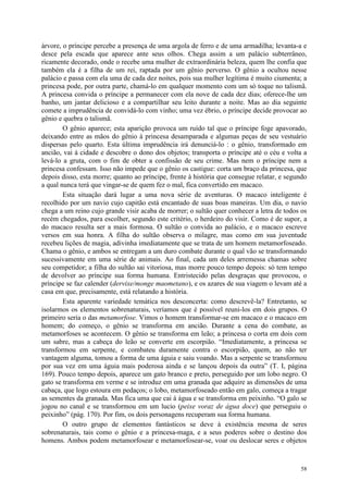 58
árvore, o príncipe percebe a presença de uma argola de ferro e de uma armadilha; levanta-a e
desce pela escada que aparece ante seus olhos. Chega assim a um palácio subterrâneo,
ricamente decorado, onde o recebe uma mulher de extraordinária beleza, quem lhe confia que
também ela é a filha de um rei, raptada por um gênio perverso. O gênio a ocultou nesse
palácio e passa com ela uma de cada dez noites, pois sua mulher legítima é muito ciumenta; a
princesa pode, por outra parte, chamá-lo em qualquer momento com um só toque no talismã.
A princesa convida o príncipe a permanecer com ela nove de cada dez dias; oferece-lhe um
banho, um jantar delicioso e a compartilhar seu leito durante a noite. Mas ao dia seguinte
comete a imprudência de convidá-lo com vinho; uma vez ébrio, o príncipe decide provocar ao
gênio e quebra o talismã.
O gênio aparece; esta aparição provoca um ruído tal que o príncipe foge apavorado,
deixando entre as mãos do gênio à princesa desamparada e algumas peças de seu vestuário
dispersas pelo quarto. Esta última imprudência irá denunciá-lo : o gênio, transformado em
ancião, vai à cidade e descobre o dono dos objetos; transporta o príncipe até o céu e volta a
levá-lo a gruta, com o fim de obter a confissão de seu crime. Mas nem o príncipe nem a
princesa confessam. Isso não impede que o gênio os castigue: corta um braço da princesa, que
depois disso, esta morre; quanto ao príncipe, frente à história que consegue relatar, e segundo
a qual nunca terá que vingar-se de quem fez o mal, fica convertido em macaco.
Esta situação dará lugar a uma nova série de aventuras. O macaco inteligente é
recolhido por um navio cujo capitão está encantado de suas boas maneiras. Um dia, o navio
chega a um reino cujo grande visir acaba de morrer; o sultão quer conhecer a letra de todos os
recém chegados, para escolher, segundo este critério, o herdeiro do visir. Como é de supor, a
do macaco resulta ser a mais formosa. O sultão o convida ao palácio, e o macaco escreve
versos em sua honra. A filha do sultão observa o milagre, mas como em sua juventude
recebeu lições de magia, adivinha imediatamente que se trata de um homem metamorfoseado.
Chama o gênio, e ambos se entregam a um duro combate durante o qual vão se transformando
sucessivamente em uma série de animais. Ao final, cada um deles arremessa chamas sobre
seu competidor; a filha do sultão sai vitoriosa, mas morre pouco tempo depois: só tem tempo
de devolver ao príncipe sua forma humana. Entristecido pelas desgraças que provocou, o
príncipe se faz calender (dervixe/monge maometano), e os azares de sua viagem o levam até a
casa em que, precisamente, está relatando a história.
Esta aparente variedade temática nos desconcerta: como descrevê-la? Entretanto, se
isolarmos os elementos sobrenaturais, veríamos que é possível reuni-los em dois grupos. O
primeiro seria o das metamorfose. Vimos o homem transformar-se em macaco e o macaco em
homem; do começo, o gênio se transforma em ancião. Durante a cena do combate, as
metamorfoses se acontecem. O gênio se transforma em leão; a princesa o corta em dois com
um sabre, mas a cabeça do leão se converte em escorpião. “Imediatamente, a princesa se
transformou em serpente, e combateu duramente contra o escorpião, quem, ao não ter
vantagem alguma, tomou a forma de uma águia e saiu voando. Mas a serpente se transformou
por sua vez em uma águia mais poderosa ainda e se lançou depois da outra” (T. I, página
169). Pouco tempo depois, aparece um gato branco e preto, perseguido por um lobo negro. O
gato se transforma em verme e se introduz em uma granada que adquire as dimensões de uma
cabaça, que logo estoura em pedaços; o lobo, metamorfoseado então em galo, começa a tragar
as sementes da granada. Mas fica uma que cai à água e se transforma em peixinho. “O galo se
jogou no canal e se transformou em um lucio (peixe voraz de água doce) que perseguiu o
peixinho” (pág. 170). Por fim, os dois personagens recuperam sua forma humana.
O outro grupo de elementos fantásticos se deve à existência mesma de seres
sobrenaturais, tais como o gênio e a princesa-maga, e a seus poderes sobre o destino dos
homens. Ambos podem metamorfosear e metamorfosear-se, voar ou deslocar seres e objetos
 
