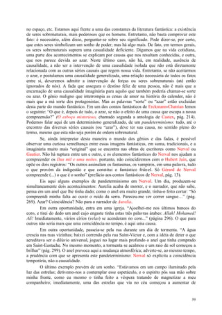 59
no espaço, etc. Estamos aqui frente a uma das constantes da literatura fantástica: a existência
de seres sobrenaturais, mais poderosos que os homens. Entretanto, não basta comprovar este
fato: é necessário, além disso, perguntar-se sobre seu significado. Pode dizer-se, por certo,
que estes seres simbolizam um sonho de poder; mas há algo mais. De fato, em termos gerais,
os seres sobrenaturais suprem uma casualidade deficiente. Digamos que na vida cotidiana,
uma parte dos acontecimentos se explicam por causas que nos resultam conhecidas, e outra,
que nos parece devida ao azar. Neste último caso, não há, em realidade, ausência de
causalidade, a não ser a intervenção de uma causalidade isolada que não está diretamente
relacionada com as outras séries causais que regem nossa vida. Entretanto, se não aceitarmos
o azar, e postulamos uma causalidade generalizada, uma relação necessária de todos os fatos
entre si, deveremos admitir a intervenção de forças ou seres sobrenaturais (até então
ignorados de nós). A fada que assegura o destino feliz de uma pessoa, não é mais que a
encarnação de uma causalidade imaginária para aquilo que também poderia chamar-se sorte
ou azar. O gênio maligno que interrompia as cenas de amor na história do calender, não é
mais que a má sorte dos protagonistas. Mas as palavras “sorte” ou “azar” estão excluídas
desta parte do mundo fantástico. Em um dos contos fantásticos de Erckmann-Chatrian lemos
o seguinte: “O que é, depois de tudo, o azar, se não o efeito de uma causa que escapa a nossa
compreensão?” (O esboço misterioso, chamado segunda a antologia de Castex, pág. 214).
Podemos falar aqui de um determinismo generalizado, de um pandeterminismo: tudo, até o
encontro das diversas séries causais (ou “azar”), deve ter sua causa, no sentido pleno do
termo, mesmo que esta não seja porém de ordem sobrenatural.
Se, ainda interpretar desta maneira o mundo dos gênios e das fadas, é possível
observar uma curiosa semelhança entre essas imagens fantásticas, em suma, tradicionais, e a
imaginária muito mais “original” que se encontra nas obras de escritores como Nerval ou
Gautier. Não há ruptura entre um e outro, e os elementos fantásticos do Nerval nos ajudam a
compreender os Das mil e uma noites. portanto, não coincidiremos com o Hubert Juin, que
opõe os dois registros: “Os outros assinalam os fantasmas, os vampiros, em uma palavra, tudo
o que provém da indigestão e que constitui o fantástico friável. Só Gérard de Nerval
compreende (...) o que é o sonho” (prefácio aos contos fantásticos de Nerval, pág. 13).
Eis aqui alguns exemplos de pandeterminismo em Nerval. Um dia, produzem-se
simultaneamente dois acontecimentos: Aurelia acaba de morrer, e o narrador, que não sabe,
pensa em um anel que lhe tinha dado; como o anel era muito grande, tinha-o feito cortar: “Só
compreendi minha falta ao ouvir o ruído da serra. Pareceu-me ver correr sangue…” (pág.
269). Azar? Coincidência? Não para o narrador de Aurelia.
Em outra oportunidade, entra em uma igreja. “Ajoelhei-me nos últimos bancos do
coro, e tirei do dedo um anel cujo engaste tinha estas três palavras árabes: Allah! Mohamed!
Alí! Imediatamente, vários círios (velas) se acenderam no coro...” (página 296). O que para
outros não seria mais que uma coincidência no tempo, é aqui uma causa.
Em outra oportunidade, passeia-se pela rua durante um dia de tormenta. “A água
crescia nas ruas vizinhas; baixei correndo pela rua Saint-Victor e, com a idéia de deter o que
acreditava ser o dilúvio universal, joguei no lugar mais profundo o anel que tinha comprado
em Saint-Eustache. No mesmo momento, a tormenta se acalmou e um raio de sol começou a
brilhar” (pág. 299). O anel provoca aqui a mudança atmosférica; adverte-se, ao mesmo tempo,
a prudência com que se apresenta este pandeterminismo: Nerval só explícita a coincidência
temporária, não a causalidade.
O último exemplo provém de um sonho. “Estávamos em um campo iluminado pela
luz das estrelas; detivemo-nos a contemplar esse espetáculo, e o espírito pôs sua mão sobre
minha frente, como eu mesmo o tinha feito a véspera tratando de magnetizar a meu
companheiro; imediatamente, uma das estrelas que via no céu começou a aumentar de
 