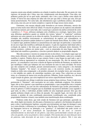6
resposta conota uma atitude romântica em relação à matéria observada. De um ponto de vista
rigoroso, tal posição não é falsa, mas sim, simplesmente está desconjurado. Uma obra, nós
podemos gostar por tal ou qual razão; entretanto, não é isto o que a define como objeto de
estudo. O móvel de uma empresa de saber não tem por que ditar a forma que esta, terá que
tomar posteriormente. Por outra lado, não abordaremos aqui o problema estético, não porque
não exista, mas sim, por ser muito complexo e superar de longe nossos meios atuais.
Entretanto, esta mesma objeção pode formular-se em termos diferentes, através dos
quais se torna muito mais difícil de refutar. O conceito de gênero (ou de espécie) está afastado
das ciências naturais; por outra lado, não é casual que o pioneiro da análise estrutural do conto
( narrativa ), V. Propp, utilizasse analogias com a botânica ou a zoologia. Agora bem, existe
uma diferença qualitativa quanto ao sentido dos termos “gênero” e “espécime” conforme
aplicamos aos seres naturais ou às obras do espírito. No primeiro caso, a aparição de um novo
exemplar não modifica teoricamente as características da espécie; por conseqüência, as
propriedades do primeiro podem deduzir-se à partir da formula desta última. Se souber o que
é a espécie tigre, podemos deduzir as características de cada tigre em particular; o nascimento
de um novo tigre não modifica a definição da espécie. A ação do organismo individual sobre a
evolução da espécie é tão lenta que na prática pode fazer-se abstração deste elemento. O
mesmo acontece,- embora em menor grau - com os enunciados de uma língua: uma frase
individual não modifica a gramática, e esta deve permitir deduzir as propriedades daquela.
Mas não acontece o mesmo no campo da arte ou da ciência. A evolução segue aqui um
ritmo muito diferente: toda obra modifica o conjunto das possibilidades; cada novo exemplo
modifica à espécie. Poderia dizer-se que estamos frente a uma língua na qual tudo o que é
enunciado torna-se àgramatical no momento de sua enunciação. Ou, dito de maneira mais
precisa : só concebemos à um texto o direito de figurar na história da literatura, na medida em
que modifique a idéia que tínhamos até esse momento de uma ou outra atividade. Os textos
que não cumprem esta condição, passam automaticamente a outra categoria: a da chamada
literatura “popular”, “de massa”, no primeiro caso; a do exercício escolar, no segundo.
(impõe-se então uma comparação: a do produto artesanal, do exemplar único, por uma parte;
e a do trabalho em cadeia, do estereótipo mecânico, por outra). Para voltar-mos ao nosso
tema, só a literatura de massa (cria novelas policiais, folhetins, ficção científica, etc.) deveria
exigir à noção de gênero, que seria inaplicável aos textos especificamente literários.
Esta posição nos obriga à explicitar nossas próprias bases teóricas. Frente à todo texto
pertencente à “literatura”, será necessário ter em conta, redobrada exigência. Em primeiro
lugar, não se deve ignorar o que manifesta as propriedades, o que compartilha com o conjunto
dos textos literários, ou com um dos subconjuntos da literatura (que recebe, precisamente, o
nome de gênero). É difícil imaginar que na atualidade seja possível defender a tese segundo à
qual tudo, na obra, é individual, produto inédito de uma inspiração pessoal, feito que não
guarda nenhuma relação com as obras do passado. Em segundo lugar, um texto não é tão
somente o produto de uma combinação preexistente (combinação esta, constituída pelas
propriedades literárias virtuais), mas também uma transformação desta combinação.
Podemos então dizer, que todo estudo da literatura terá que participar, querendo ou
não, deste duplo movimento: da obra para a literatura (ou o gênero) e da literatura (do gênero)
para a obra; é perfeitamente legítimo, conceder provisóriamente um lugar de destaque à uma
ou à outra direção, à diferença ou à semelhança. Mas há mais. Pertence à natureza ( mesma )
da linguagem mover-se na abstração e no “genérico”. O individual não pode existir na
linguagem, e em nossa formulação da especificidade de um texto, se converte
automaticamente na descrição de um gênero, cuja única particularidade consiste em que à
obra em questão, seria seu primeiro e único exemplo. Pelo mesmo fato de estar feita por meio
de palavras, toda descrição de um texto é uma descrição de gênero. Não é esta uma
 