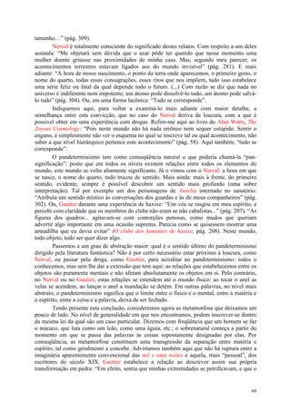 60
tamanho…” (pág. 309).
Nerval é totalmente consciente do significado destes relatos. Com respeito a um deles
assinala: “Me objetará sem dúvida que o azar pôde ter querido que nesse momento uma
mulher doente gritasse nas proximidades de minha casa. Mas, segundo meu parecer, os
acontecimentos terrestres estavam ligados aos do mundo invisível” (pág. 281). E mais
adiante: “A hora de nosso nascimento, o ponto da terra onde aparecemos, o primeiro gesto, o
nome do quarto, todas essas consagrações, esses ritos que nos impõem, tudo isso estabelece
uma série feliz ou fatal da qual depende todo o futuro. (...) Com razão se diz que nada no
universo é indiferente nem impotente; um átomo pode dissolvê-lo tudo, um átomo pode salvá-
lo tudo” (pág. 304). Ou, em uma forma lacônica: “Tudo se corresponde”.
Indiquemos aqui, para voltar a examiná-lo mais adiante com maior detalhe, a
semelhança entre esta convicção, que no caso do Nerval deriva da loucura, com a que é
possível obter em uma experiência com drogas. Refiro-me aqui ao livro do Alan Watts, The
Joyous Cosmology: “Pois neste mundo não há nada errôneo nem sequer estúpido. Sentir o
engano, é simplesmente não ver o esquema no qual se inscreve tal ou qual acontecimento, não
saber a que nível hierárquico pertence este acontecimento” (pág. 58). Aqui também, “tudo se
corresponde”.
O pandeterminismo tem como conseqüência natural o que poderia chamá-la “pan-
significação”: posto que em todos os níveis existem relações entre todos os elementos do
mundo, este mundo se volta altamente significante. Já o vimos com o Nerval: a hora em que
se nasce, o nome do quarto, tudo trocou de sentido. Mais ainda: mais à frente, do primeiro
sentido, evidente, sempre é possível descobrir um sentido mais profundo (uma sobre
interpretação). Tal por exemplo um dos personagens de Aurelia internado no sanatório:
“Atribuía um sentido místico às conversações dos guardas e às de meus companheiros” (pág.
302). Ou, Gautier durante uma experiência de haxixe: “Um véu se rasgou em meu espírito, e
percebi com claridade que os membros do clube não eram se não cabalistas...” (pág. 207). “As
figuras dos quadros... agitavam-se com contorções penosas, como mudos que queriam
advertir algo importante em uma ocasião suprema. Parecia como se quisessem mostrar uma
armadilha que eu devia evitar” (O clube dos fumantes de haxixe, pág. 208). Neste mundo,
todo objeto, todo ser quer dizer algo.
Passemos a um grau de abstração maior: qual é o sentido último do pandeterminismo
dirigido pela literatura fantástica? Não é por certo necessário estar próximo à loucura, como
Nerval, ou passar pela droga, como Gautier, para acreditar no pandeterminismo: todos o
conhecemos, mas sem lhe dar a extensão que tem aqui: as relações que estabelecemos entre os
objetos são puramente mentais e não afetam absolutamente os objetos em si. Pelo contrário,
no Nerval ou no Gautier, estas relações se estendem até o mundo físico: ao tocar o anel as
velas se acendem, ao lançar o anel a inundação se detém. Em outras palavras, no nível mais
abstrato, o pandeterminismo significa que o limite entre o físico e o mental, entre a matéria e
o espírito, entre a coisa e a palavra, deixa de ser fechado.
Tendo presente esta conclusão, consideremos agora as metamorfose que deixamos um
pouco de lado. No nível de generalidade em que nos encontramos, podem inscrever-se dentro
da mesma lei da qual são um caso particular. Dizemos com freqüência que um homem se faz
o macaco, que luta como um leão, como uma águia, etc.; o sobrenatural começa a partir do
momento em que se passa das palavras às coisas supostamente designadas por elas. Por
conseqüência, as metamorfose constituem uma transgressão da separação entre matéria e
espírito, tal como geralmente a concebe. Advirtamos também aqui que não há ruptura entre a
imaginária aparentemente convencional das mil e uma noites e aquela, mais “pessoal”, dos
escritores do século XIX. Gautier estabelece a relação ao descrever assim sua própria
transformação em pedra: “Em efeito, sentia que minhas extremidades se petrificavam, e que o
 