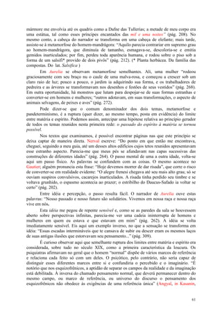 61
mármore me envolvia até os quadris como a Dafne das Tullerías; a metade de meu corpo era
uma estátua, tal como esses príncipes encantados das mil e uma noites” (pág. 208). No
mesmo conto, a cabeça do narrador se transforma em uma cabeça de elefante; mais tarde,
assiste-se à metamorfose do homem-mandrágora: “Aquilo parecia contrariar em supremo grau
ao homem-mandrágora, que diminuía de tamanho, esmagava-se, descoloria-se e emitia
gemidos inarticulados; por fim, perdeu toda aparência humana, e rodou sobre o piso sob a
forma de um salsifí* provido de dois pivôs” (pág. 212). (* Planta herbácea. Da família das
compostas. Do lat. Salsifica )
Em Aurelia se observam metamorfose semelhantes. Ali, uma mulher “rodeou
graciosamente com seu braço nu o caule de uma malva-rosa, e começou a crescer sob um
claro raio de luz; pouco a pouco, o jardim ia adquirindo sua forma, e os trabalhadores de
pedreira e as árvores se transformavam nos desenhos e festões de seus vestidos” (pág. 268).
Em outra oportunidade, há monstros que lutam para despojar-se de suas formas estranhas e
converter-se em homens e mulheres; “outros adotavam, em suas transformações, o aspecto de
animais selvagens, de peixes e aves” (pág. 272).
Pode dizer-se que o comum denominador dos dois temas, metamorfose e
pandeterminismo, é a ruptura (quer dizer, ao mesmo tempo, posta em evidência) do limite
entre matéria e espírito. Podemos assim, antecipar uma hipótese relativa ao princípio gerador
de todos os temas reunidos nesta primeira rede: o passado do espírito à matéria se tornou
possível.
Nos textos que examinamos, é possível encontrar páginas nas que este princípio se
deixa captar de maneira direta. Nerval escreve: “Do ponto em que então me encontrava,
cheguei, seguindo a meu guia, até um desses altos edifícios cujos tetos reunidos apresentavam
esse estranho aspecto. Parecia-me que meus pés se afundavam nas capas sucessivas das
construções de diferentes idades” (pág. 264). O passo mental de uma a outra idade, volta-se
aqui um passo físico. As palavras se confundem com as coisas. O mesmo acontece no
Gautier; alguém pronuncia esta frase: “Hoje devemos morrer de dar risada”, que corre o risco
de converter-se em realidade evidente: “O alegre frenesi chegava até seu mais alto grau; só se
ouviam suspiros convulsivos, cacarejos inarticulados. A risada tinha perdido seu timbre e se
voltava grunhido, o espasmo acontecia ao prazer; o estribilho do Daucus-Safado ia voltar se
certo” (pág. 202).
Entre idéia e percepção, o passo resulta fácil. O narrador de Aurelia ouve estas
palavras: “Nosso passado e nosso futuro são solidários. Vivemos em nossa raça e nossa raça
vive em nós.
Esta idéia me pegou de repente sensível e, como se as paredes da sala se houvessem
aberto sobre perspectivas infinitas, parecia-me ver uma cadeia ininterrupta de homens e
mulheres em quem eu estava e que estavam em mim” (pág. 262). A idéia se volta
imediatamente sensível. Eis aqui um exemplo inverso, no que a sensação se transforma em
idéia: “Essas escadas intermináveis que te cansava de subir ou descer eram os mesmos laços
de suas antigas ilusões que estorvavam seu pensamento...” (pág. 309).
É curioso observar aqui que semelhante ruptura dos limites entre matéria e espírito era
considerada, sobre tudo no século XIX, como a primeira característica da loucura. Os
psiquiatras afirmavam no geral que o homem “normal” dispõe de vários marcos de referência
e relaciona cada feito só com um deles. O psicótico, pelo contrário, não seria capaz de
distinguir esses diferentes marcos entre si e confundiria o percebido e o imaginário. “É
notório que nos esquizofrênicos, a aptidão de separar os campos da realidade e da imaginação
está debilitada. À inversa do chamado pensamento normal, que deverá permanecer dentro do
mesmo campo, ou marco de referência, ou universo do discurso o pensamento dos
esquizofrênicos não obedece às exigências de uma referência única” (Angyal, in Kasanin,
 