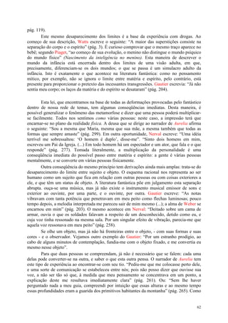 62
pág. 119).
Este mesmo desaparecimento dos limites é a base da experiência com drogas. Ao
começo de sua descrição, Watts escreve o seguinte: “A maior das superstições consiste na
separação do corpo e o espírito” (pág. 3). É curioso comprovar que o mesmo traço aparece no
bebê; segundo Piaget, “ao começo de sua evolução, o menino não distingue o mundo psíquico
do mundo físico” (Nascimento da inteligência no menino). Esta maneira de descrever o
mundo da infância está encerrada dentro dos limites de uma visão adulta, em que,
precisamente, diferenciam-se os dois mundos; o que se passa é um simulacro adulto da
infância. Isto é exatamente o que acontece na literatura fantástica: como no pensamento
mítico, por exemplo, não se ignora o limite entre matéria e espírito, pelo contrário, está
presente para proporcionar o pretexto das incessantes transgressões. Gautier escrevia: “Já não
sentia meu corpo; os laços da matéria e do espírito se desataram” (pág. 204).
Esta lei, que encontramos na base de todas as deformações provocadas pelo fantástico
dentro de nossa rede de temas, tem algumas conseqüências imediatas. Desta maneira, é
possível generalizar o fenômeno das metamorfose e dizer que uma pessoa poderá multiplicar-
se facilmente. Todos nos sentimos como várias pessoas: neste caso, a impressão terá que
encarnar-se no plano da realidade física. A deusa que se dirige ao narrador de Aurelia afirma
o seguinte: “Sou a mesma que Maria, mesma que sua mãe, a mesma também que todas as
formas que sempre amaste” (pág. 299). Em outra oportunidade, Nerval escreve: “Uma idéia
terrível me sobressaltou: ‘O homem é duplo’, disse-me”. “Sinto dois homens em mim,
escreveu um Pai da Igreja. (...) Em todo homem há um espectador e um ator, que fala e o que
responde” (pág. 277). Tomada literalmente, a multiplicação da personalidade é uma
conseqüência imediata do possível passo entre matéria e espírito: a gente é várias pessoas
mentalmente, e se converte em várias pessoas fisicamente.
Outra conseqüência do mesmo princípio tem derivações ainda mais amplas: trata-se do
desaparecimento do limite entre sujeito e objeto. O esquema racional nos representa ao ser
humano como um sujeito que fica em relação com outras pessoas ou com coisas exteriores a
ele, e que têm um status de objeto. A literatura fantástica põe em julgamento esta separação
abrupta. ouça-se uma música, mas já não existe o instrumento musical emissor de sons e
exterior ao ouvinte, por uma parte, e o ouvinte, por outra. Gautier escreve: “As notas
vibravam com tanta potência que penetravam em meu peito como flechas luminosas; pouco
tempo depois, a melodia interpretada me pareceu sair de mim mesmo (...); a alma de Weber se
encarnou em mim” (pág. 203). O mesmo acontece em Nerval: “Deitado sobre um cama de
armar, ouvia o que os soldados falavam a respeito de um desconhecido, detido como eu, e
cuja voz tinha ressonado na mesma sala. Por um singular efeito de vibração, parecia-me que
aquela voz ressonava em meu peito” (pág. 258).
Se olhe um objeto, mas já não há fronteiras entre o objeto, - com suas formas e suas
cores - e o observador. Vejamos outro exemplo do Gautier: “Por um estranho prodígio, ao
cabo de alguns minutos de contemplação, fundia-me com o objeto fixado, e me convertia eu
mesmo nesse objeto”.
Para que duas pessoas se compreendam, já não é necessário que se falem: cada uma
delas pode converter-se na outra, e saber o que esta outra pensa. O narrador de Aurelia tem
este tipo de experiência ao encontrar-se com seu tio. “Pediu-me que me colocasse perto dele,
e uma sorte de comunicação se estabeleceu entre nós; pois não posso dizer que ouvisse sua
voz, a não ser tão só que, à medida que meu pensamento se concentrava em um ponto, a
explicação deste me resultava imediatamente clara” (pág. 261). Ou: “Sem lhe haver
perguntado nada a meu guia, compreendi por intuição que essas alturas e ao mesmo tempo
essas profundidades eram a guarida dos primitivos habitantes da montanha” (pág. 265). Como
 