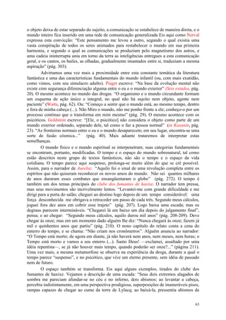 63
o objeto deixa de estar separado do sujeito, a comunicação se estabelece de maneira direta, e o
mundo inteiro fica inserido em uma rede de comunicação generalizada Eis aqui como Nerval
expressa esta convicção: “Este pensamento me levou a outro, segundo o qual existia uma
vasta conspiração de todos os seres animados para restabelecer o mundo em sua primeira
harmonia, e segundo o qual as comunicações se produziam pelo magnetismo dos astros, e
uma cadeia ininterrupta unia em torno da terra as inteligências entregues a esta comunicação
geral, e os cantos, os bailes, as olhadas, gradualmente imantados entre si, traduziam a mesma
aspiração” (pág. 303).
Advirtamos uma vez mais a proximidade entre esta constante temática da literatura
fantástica e uma das características fundamentais do mundo infantil (ou, com mais exatidão,
como vimos, com seu simulacro adulto). Piaget escreve: “Na base da evolução mental não
existe com segurança diferenciação alguma entre o eu e o mundo exterior” (Seis estudos, pág.
20). O mesmo acontece no mundo das drogas. “O organismo e o mundo circundante formam
um esquema de ação único e integral, no qual não há sujeito nem objeto, agente nem
paciente” (Watts, pág. 62). Ou: “Começo a sentir que o mundo está, ao mesmo tempo, dentro
e fora de minha cabeça (...). Não Miro o mundo, não me ponho frente a ele; conheço-o por um
processo contínuo que o transforma em mim mesmo” (pág. 29). O mesmo acontece com os
psicóticos. Goldstein escreve: “[Ele, o psicótico] não considera o objeto como parte de um
mundo exterior ordenado, separado dele, tal como o faz a pessoa normal” (in Kasanin, pág.
23). “As fronteiras normais entre o eu e o mundo desaparecem; em seu lugar, encontra-se uma
sorte de fusão cósmica...” (pág. 40). Mais adiante trataremos de interpretar estas
semelhanças.
O mundo físico e o mundo espiritual se interpenetram; suas categorias fundamentais
se encontram, portanto, modificadas. O tempo e o espaço do mundo sobrenatural, tal como
estão descritos neste grupo de textos fantásticos, não são o tempo e o espaço da vida
cotidiana. O tempo parece aqui suspenso, prolonga-se muito além do que se crê possível.
Assim, para o narrador de Aurelia: “Aquilo foi o sinal de uma revolução completa entre os
espíritos que não quiseram reconhecer os novos amos do mundo. Não sei quantos milhares
de anos duraram esses combates que ensangüentaram o globo” (pág. 272). O tempo é
também um dos temas principais do clube dos fumantes de haxixe. O narrador tem pressa,
mas seus movimentos são incrivelmente lentos. “Levantei-me com grande dificuldade e me
dirigi para a porta do salão; cheguei ao destino logo depois de um tempo considerável: uma
força desconhecida me obrigava a retroceder um passo de cada três. Segundo meus cálculos,
joguei fora dez anos em cobrir esse trajeto” (pág. 207). Logo baixa uma escada; mas os
degraus parecem intermináveis. “Chegarei lá em baixo um dia depois do julgamento final”,
pensa; e ao chegar: “Segundo meus cálculos, aquilo durou mil anos” (pág. 208-209). Deve
chegar às onze; mas em um momento dado alguém lhe diz: “Nunca chegará às onze; fazem já
mil e quinhentos anos que partiu” (pág. 210). O nono capítulo do relato conta a cena do
enterro do tempo, e se chama: “Não criam nos cronômetros”. Alguém anuncia ao narrador:
“O Tempo está morto; de agora em diante, já não haverá nem anos, nem meses, nem horas; o
Tempo está morto e vamos a seu enterro (...). Santo Deus! —exclamei, assaltado por uma
idéia repentina—, se já não houver mais tempo, quando poderão ser onze?...” (página 211).
Uma vez mais, a mesma metamorfose se observa na experiência da droga, durante a qual o
tempo parece “suspenso”, e no psicótico, que vive um eterno presente, sem idéia de passado
nem de futuro.
O espaço também se transforma. Eis aqui alguns exemplos, tirados do clube dos
fumantes de haxixe. Vejamos a descrição de uma escada: “Seus dois extremos alagados de
sombra me pareciam afundar-se no céu e no inferno, dois abismos; ao levantar a cabeça,
percebia indistintamente, em uma perspectiva prodigiosa, superposições de inumeráveis pisos,
rampas capazes de chegar ao cume da torre de Lylacq; ao baixá-la, pressentia abismos de
 