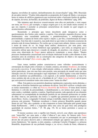 64
degraus, torvelinhos de espirais, deslumbramentos de circunvoluções” (pág. 208). Descrição
de um pátio interior: “O pátio tinha adquirido as proporções do Campo de Marte, e em poucas
horas se rodeou de edifícios gigantescos que recortavam sobre o horizonte festões de agulhas,
de cúpulas, de torres, de bastiães, de pirâmides, dignos de Roma e Babilônia” (pág. 209).
Não tentamos aqui descrever exaustivamente uma obra em particular, e nem sequer
um tema; em Nerval, por exemplo, o espaço exigiria por si só, um estudo muito extenso. O
que nos importa é assinalar as principais características do mundo no qual surgem os
acontecimentos sobrenaturais.
Resumindo: o princípio que temos descoberto pode designar-se como o
questionamento dos limites entre matéria e espírito. Este princípio engendra diversos temas
fundamentais: uma casualidade particular, o pandeterminismo; a multiplicação da
personalidade; a ruptura do limite entre sujeito e objeto; e, por fim, a transformação do tempo
e o espaço. Esta lista não é exaustiva, mas pode dizer-se que reúne os elementos essenciais da
primeira rede de temas fantásticos. Por razões que se expor mais adiante, demos a esses temas
o nome de temas do eu. Ao longo desta análise, destacou-se, por uma parte, uma
correspondência entre os temas fantásticos aqui agrupados, e por outra, as categorias que é
necessário utilizar para descrever o mundo do drogado, do psicótico e da criança. É assim
como uma observação de Piaget parece aplicar-se exatamente a nosso objeto: “Quatro
processos fundamentais caracterizam essa revolução intelectual levada a cabo durante os dois
primeiros anos da existência: são as construções das categorias do objeto e do espaço, da
casualidade e do tempo” (Seis estudos, pág. 20).
Estes temas também podem caracterizar-se como referidos essencialmente à
estruturação da relação entre o homem e o mundo; estamos, em termos freudianos, no sistema
percepcão-consciêcia. É uma relação relativamente estática, no sentido de que não implica
ações particulares, mas sim mas bem uma posição, uma percepção do mundo mais que uma
interação com ele. O termo percepção é aqui importante: as obras ligadas a esta rede temática
põem de manifesto sua problemática, e em especial, a do sentido fundamental, a vista (“os
cinco sentidos não são se não um só: a faculdade de ver”, dizia Louis Lambert): até tal ponto
que seria possível considerar todos estes temas como “temas do olhar”.
Olhar. Esta palavra nos permitirá abandonar rapidamente expressões muito abstratas, e
voltar para as histórias fantásticas que acabamos de deixar. Será fácil verificar a relação entre
os temas enumerados e o olhar na Princesa Brambilla de Hoffmann. O tema desta história
fantástica é a divisão da personalidade, o desdobramento e, em termos mais gerais, o jogo
entre sonho e realidade, espírito e matéria. Significativamente, toda aparição de um elemento
sobrenatural vai acompanhada da introdução paralela de um elemento pertencente ao campo
do olhar. trata-se, em particular, dos lentes e o espelho que permitem penetrar no universo
maravilhoso. Assim, o enganador Celionati arenga à multidão, depois de ter anunciado que a
princesa está presente: “Poderiam reconhecer a ilustre princesa Brambilla quando passar
diante de vós? Não, não o poderão, se não comprarem as lentes fabricadas pelo grande mago
hindu Ruffiamonte… (444) e o enganador abriu uma caixa da qual tirou uma prodigiosa
quantidade de enormes lentes...” (T. III, pág. 19). Só as lentes permitem o acesso ao
maravilhoso.
O mesmo acontece com o espelho [em francês, miroir], esse objeto cujo parentesco
com “maravilha” por uma parte, e olhar (“olhar-se”) por outra, foi famoso pelo Pierre
Mabille. O espelho está presente em todos os momentos em que os personagens do conto
devem dar um passo decisivo para o sobrenatural (relação que aparece em quase todos os
textos fantásticos). “de repente, os dois amantes, o príncipe Cornelio Chiapperi e a princesa
Brambilla, despertaram de sua profunda letargia e, ao ver-se a borda da fonte, olharam-se
 