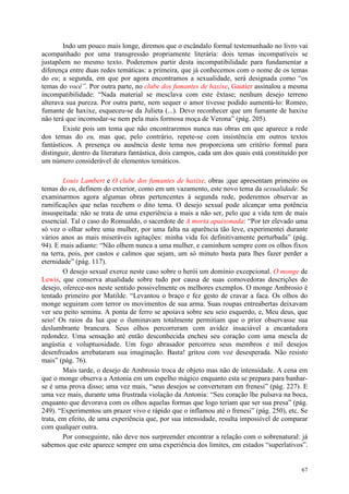 67
Indo um pouco mais longe, diremos que o escândalo formal testemunhado no livro vai
acompanhado por uma transgressão propriamente literária: dois temas incompatíveis se
justapõem no mesmo texto. Poderemos partir desta incompatibilidade para fundamentar a
diferença entre duas redes temáticas: a primeira, que já conhecemos com o nome de os temas
do eu; a segunda, em que por agora encontramos a sexualidade, será designada como “os
temas do você”. Por outra parte, no clube dos fumantes de haxixe, Gautier assinalou a mesma
incompatibilidade: “Nada material se mesclava com este êxtase; nenhum desejo terreno
alterava sua pureza. Por outra parte, nem sequer o amor tivesse podido aumentá-lo: Romeo,
fumante de haxixe, esqueceu-se da Julieta (...). Devo reconhecer que um fumante de haxixe
não terá que incomodar-se nem pela mais formosa moça de Verona” (pág. 205).
Existe pois um tema que não encontraremos nunca nas obras em que aparece a rede
dos temas do eu, mas que, pelo contrário, repete-se com insistência em outros textos
fantásticos. A presença ou ausência deste tema nos proporciona um critério formal para
distinguir, dentro da literatura fantástica, dois campos, cada um dos quais está constituído por
um número considerável de elementos temáticos.
Louis Lambert e O clube dos fumantes de haxixe, obras ;que apresentam primeiro os
temas do eu, definem do exterior, como em um vazamento, este novo tema da sexualidade. Se
examinarmos agora algumas obras pertencentes à segunda rede, poderemos observar as
ramificações que nelas recebem o dito tema. O desejo sexual pode alcançar uma potência
insuspeitada: não se trata de uma experiência a mais a não ser, pelo que a vida tem de mais
essencial. Tal o caso do Romualdo, o sacerdote de A morta apaixonada: “Por ter elevado uma
só vez o olhar sobre uma mulher, por uma falta na aparência tão leve, experimentei durante
vários anos as mais miseráveis agitações: minha vida foi definitivamente perturbada” (pág.
94). E mais adiante: “Não olhem nunca a uma mulher, e caminhem sempre com os olhos fixos
na terra, pois, por castos e calmos que sejam, um só minuto basta para lhes fazer perder a
eternidade” (pág. 117).
O desejo sexual exerce neste caso sobre o herói um domínio excepcional. O monge de
Lewis, que conserva atualidade sobre tudo por causa de suas comovedoras descrições do
desejo, oferece-nos neste sentido possivelmente os melhores exemplos. O monge Ambrosio é
tentado primeiro por Matilde. “Levantou o braço e fez gesto de cravar a faca. Os olhos do
monge seguiram com terror os movimentos de sua arma. Suas roupas entreabertas deixavam
ver seu peito seminu. A ponta de ferro se apoiava sobre seu seio esquerdo, e, Meu deus, que
seio! Os raios da lua que o iluminavam totalmente permitiam que o prior observasse sua
deslumbrante brancura. Seus olhos percorreram com avidez insaciável a encantadora
redondez. Uma sensação até então desconhecida encheu seu coração com uma mescla de
angústia e voluptuosidade. Um fogo abrasador percorreu seus membros e mil desejos
desenfreados arrebataram sua imaginação. Basta! gritou com voz desesperada. Não resisto
mais” (pág. 76).
Mais tarde, o desejo de Ambrosio troca de objeto mas não de intensidade. A cena em
que o monge observa a Antonia em um espelho mágico enquanto esta se prepara para banhar-
se é uma prova disso; uma vez mais, “seus desejos se converteram em frenesi” (pág. 227). E
uma vez mais, durante uma frustrada violação da Antonia: “Seu coração lhe pulsava na boca,
enquanto que devorava com os olhos aquelas formas que logo teriam que ser sua presa” (pág.
249). “Experimentou um prazer vivo e rápido que o inflamou até o frenesi” (pág. 250), etc. Se
trata, em efeito, de uma experiência que, por sua intensidade, resulta impossível de comparar
com qualquer outra.
Por conseguinte, não deve nos surpreender encontrar a relação com o sobrenatural: já
sabemos que este aparece sempre em uma experiência dos limites, em estados “superlativos”.
 