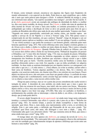 68
O desejo, como tentação sensual, encarna-se em algumas das figura mais freqüentes do
mundo sobrenatural, e em especial na do diabo. Pode dizer-se, para simplificar, que o diabo
não é mais que outra palavra para designar a libido. A sedutora Matilde do monge é, como
nos informará mais adiante, “um espírito secundário mas maligno”, servidor fiel de Lúcifer. E
já no diabo apaixonado existe um exemplo não ambíguo da identidade do diabo e a mulher
ou, dito com maior exatidão, do desejo sexual. Em Cazotte, o diabo não trata de apoderar da
alma imortal do Alvaro: tal como o faria uma mulher, se contente possuindo-o na terra. A
ambigüidade que rodeia o decifração do leitor se deve em grande parte para feito de que a
conduta da Biondetta não difere para nada da de uma mulher apaixonada. Vejamos esta frase:
“Segundo um rumor generalizado, autorizado por muitas cartas, um duende raptou um
capitão a serviço do rei de Nápoles e o levou a Veneza” (pág. 223). Não parece acaso a
comprovação de um fato mundano, em que a palavra “duende”, longe de designar a um ser
sobrenatural, parece aplicar-se também a uma mulher? E em seu epílogo, Cazotte o confirma:
“À sua vítima acontece o que podia lhe acontecer a um homem galante, seduzido pelas mais
honestas aparências” (pág. 287). Não existe diferença entre uma simples aventura galante e a
do Alvaro com o diabo; o diabo é a mulher em tanto objeto de desejo. Não é outra a situação
exposta no Manuscrito de Saragoça. Quando Zibedea trata de seduzir ao Alfonso, este cria
ver crescer dois chifres sobre a frente de sua formosa prima. Thibaud de Jacquière crê possuir
a Orlandina e ser “o mais feliz dos homens” (pág. 172); mas na cúspide do prazer, Orlandina
se transforma no Belzebu. Em outra das histórias engastadas no relato, aparece o símbolo
transparente dos bombons do diabo, bombons que suscitam o desejo sexual e que o diabo
provê de bom grau ao herói. “Zorrilla encontrou minha caixa de bombons e comeu duas
pastilhas oferecendo outras a sua irmã. Em seguida, o que eu tinha acreditado ver adquiriu
realidade. As duas irmãs se sentiram dominadas por um impulso interior e se entregaram a ele
sem saber o que era. (...) A mãe entrou. (...) Seus olhares, ao evitar as minhas, caíram sobre a
fatal caixa de bombons. Tomou algumas pastilhas e me deixou. Mas, foi e retornou em
seguida, a me acariciar ainda mais, me chamar meu filho e me estreitar em seus braços. Pouco
depois me deixou de novo, não sem pena e sem fazer um grande esforço. A confusão de meus
sentidos chegava até o arrebatamento; sentia circular fogo por minhas veias, apenas se podia
ver os objetos a meu redor, e uma nuvem cobria minha vista.
Dirigi-me para a terraço, mas ao ver a porta das jovens entreaberta não soube resistir à
tentação de entrar. A desordem de seus sentidos era ainda maior que o meu e quase me
espantou. Quis me arrancar de seus braços, mas inútil, não me sentia com forças. Momentos
depois entrou a viúva, mas suas recriminações expiaram em sua boca e muito em breve já não
teve direito algum a nos fazer isso págs. 239-240). Mas uma vez acabados os bombons, o
arrebatamento dos sentidos não se interrompe: o dom do diabo é, em efeito, o de despertar o
desejo, que já nada pode detê-lo.
O severo abade Serapión de morta apaixonada vai ainda mais longe nesta ordenação
temática: a cortesã Clarimunda, cujo ofício é o prazer, não é para ele se não o “Belzebu em
pessoa” (pág. 102). Ao mesmo tempo, a pessoa do abade exemplifica a outra forma da
oposição: quer dizer, Deus e, mais ainda, seus representantes sobre a terra, os servidores da
religião. Esta é, por outra parte, a definição que Romualdo dá de seu novo estado: “Ser
sacerdote! quer dizer casto, não amar, não distinguir o sexo nem a idade…” (pág. 87).
Clarimunda sabe qual é seu adversário direto: “Ah! que ciumenta estou de Deus, que amou e
amas ainda mais que a mim!” (pág. 105).
O monge ideal, tal como aparece em Ambrosio, ao começo da novela de Lewis, é a
encarnação da asexualidade. “Por outra parte [diz outro personagem], observa tão estritamente
seu voto de castidade que é absolutamente incapaz de apontar a diferença que existe entre um
homem e uma mulher” (pág. 29).
 