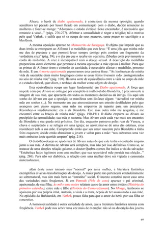 69
Alvaro, o herói de diabo apaixonado, é consciente da mesma oposição; quando
acreditava ter pecado por haver ficado em comunicação com o diabo, decide renunciar às
mulheres e fazer-se monge: “Adotemos o estado clerical. Sexo encantador, é necessário que
renuncie a você...” (págs. 276-277). Afirmar a sensualidade é negar a religião; tal o motivo
pelo qual Vathek, o califa que só se ocupa de seus prazeres, sente prazer no sacrilégio e a
blasfêmia.
A mesma oposição aparece no Manuscrito de Saragoça. O objeto que impede que as
duas irmãs se entreguem ao Alfonso é o medalhão que este leva: “É uma jóia que minha mãe
me deu de presente e que prometi levar sempre comigo pois contém um fragmento da
verdadeira cruz” (pág. 39); e o dia em que o recebe em seu leito, Zibedea corta previamente a
corda do medalhão. A cruz é incompatível com o desejo sexual. A descrição do medalhão
proporciona outro elemento que pertence à mesma oposição: a mãe oposta à mulher. Para que
as primas do Alfonso tirem o cinturão de castidade, é necessário afastar o medalhão, presente
da mãe. E em A morta apaixonada encontramos esta curiosa frase: “As lembranças de minha
vida de sacerdote eram muito longínquos como se essas feitos tivessem sido protagonizados
no seio de minha mãe” (pág. 108). Há uma sorte de equivalência entre a vida no corpo da mãe
e o estado clerical, quer dizer, o rechaço da mulher como objeto de desejo.
Esta equivalência ocupa um lugar fundamental em Diabo apaixonado. A força que
impede com que Alvaro se entregue por completo à mulher-diabo Biondetta, é precisamente a
imagem de sua mãe, que aparecerá em todos os momentos decisivos da intriga. Eis aqui um
sonho do Alvaro em que a oposição se manifesta sem disfarce algum: “Acreditei ver minha
mãe em sonhos (...). No momento em que atravessávamos um estreito desfiladeiro pelo que
avançava com passo seguro, uma mão me empurrou de repente para um precipício.
Reconheci-a imediatamente: era a da Biondetta. Caí; mas outra mão me resgatou, e me
encontrei entre os braços de minha mãe” (págs. 190-191). O diabo empurra ao Alvaro ao
precipício da sensualidade; sua mãe o sustenta. Mas Alvaro cede cada vez mais aos encantos
da Biondetta e sua queda está próxima. Um dia, enquanto passeava pelas ruas de Veneza, a
chuva o surpreende e se refugia em uma igreja; ao aproximar-se de uma das estátuas, creu
reconhecer nela a sua mãe. Compreende então que seu amor nascente pela Biondetta a tinha
feito esquecer; decide então abandonar a jovem e voltar para a mãe: “nos cubramos uma vez
mais embaixo deste querido amparo” (pág. 218).
O diabólico-desejo se apoderará de Alvaro antes de que este tenha encontrado amparo
junto a sua mãe. A derrota de Alvaro será completa, mas não por isso definitiva. Como se, se
tratasse de uma simples relação galante, o doutor Quebra-cornos lhe indica a via da salvação:
“Estabeleça laços legítimos com uma mulher; que sua respeitável mãe presida sua eleição...”
(pág. 286). Para não ser diabólica, a relação com uma mulher deve ser vigiada e censurada
maternalmente.
além deste amor intenso mas “normal” por uma mulher, a literatura fantástica
exemplifica diversas transformações do desejo. A maior parte não pertencem verdadeiramente
ao sobrenatural, mas sim mais bem ao “estranho” social. O incesto constitui neste caso uma
das variedades mais freqüentes. Já em Perroult (Pele de asno) aparece o pai criminal,
apaixonado, de sua filha; As mil e uma noites relatam casos de amor entre irmãos (História do
primeiro calender), entre mãe e filho (História do Camaralzaman). No Monge, Ambrosio se
apaixona por sua própria irmã, Antonia, a viola e a mata, depois de ter assassinado a sua mãe.
No episódio do Barkiarokh, em Vathek, pouco falta para que o amor do herói por sua filha se
concretize.
A homossexualidade é outra variedade de amor, que a literatura fantástica retoma com
freqüência. Vathek pode nos servir uma vez mais de exemplo: não só na descrição dos jovens
 