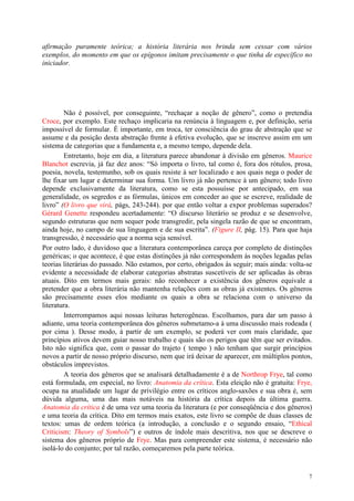 7
afirmação puramente teórica; a história literária nos brinda sem cessar com vários
exemplos, do momento em que os epígonos imitam precisamente o que tinha de específico no
iniciador.
Não é possível, por conseguinte, “rechaçar a noção de gênero”, como o pretendia
Croce, por exemplo. Este rechaço implicaria na renúncia à linguagem e, por definição, seria
impossível de formular. É importante, em troca, ter consciência do grau de abstração que se
assume e da posição desta abstração frente à efetiva evolução, que se inscreve assim em um
sistema de categorias que a fundamenta e, a mesmo tempo, depende dela.
Entretanto, hoje em dia, a literatura parece abandonar à divisão em gêneros. Maurice
Blanchot escrevia, já faz dez anos: “Só importa o livro, tal como é, fora dos rótulos, prosa,
poesia, novela, testemunho, sob os quais resiste à ser localizado e aos quais nega o poder de
lhe fixar um lugar e determinar sua forma. Um livro já não pertence à um gênero; todo livro
depende exclusivamente da literatura, como se esta possuísse por antecipado, em sua
generalidade, os segredos e as fórmulas, únicos em conceder ao que se escreve, realidade de
livro” (O livro que virá, págs, 243-244). por que então voltar a expor problemas superados?
Gérard Genette respondeu acertadamente: “O discurso literário se produz e se desenvolve,
segundo estruturas que nem sequer pode transgredir, pela singela razão de que se encontram,
ainda hoje, no campo de sua linguagem e de sua escrita”. (Figure II, pág. 15). Para que haja
transgressão, é necessário que a norma seja sensível.
Por outro lado, é duvidoso que a literatura contemporânea careça por completo de distinções
genéricas; o que acontece, é que estas distinções já não correspondem às noções legadas pelas
teorias literárias do passado. Não estamos, por certo, obrigados às seguir; mais ainda: volta-se
evidente a necessidade de elaborar categorias abstratas suscetíveis de ser aplicadas às obras
atuais. Dito em termos mais gerais: não reconhecer a existência dos gêneros equivale a
pretender que a obra literária não mantenha relações com as obras já existentes. Os gêneros
são precisamente esses elos mediante os quais a obra se relaciona com o universo da
literatura.
Interrompamos aqui nossas leituras heterogêneas. Escolhamos, para dar um passo à
adiante, uma teoria contemporânea dos gêneros submetamo-a à uma discussão mais rodeada (
por cima ). Desse modo, à partir de um exemplo, se poderá ver com mais claridade, que
princípios ativos devem guiar nosso trabalho e quais são os perigos que têm que ser evitados.
Isto não significa que, com o passar do trajeto ( tempo ) não tenham que surgir princípios
novos a partir de nosso próprio discurso, nem que irá deixar de aparecer, em múltiplos pontos,
obstáculos imprevistos.
A teoria dos gêneros que se analisará detalhadamente é a de Northrop Frye, tal como
está formulada, em especial, no livro: Anatomia da crítica. Esta eleição não é gratuita: Frye,
ocupa na atualidade um lugar de privilégio entre os críticos anglo-saxões e sua obra é, sem
dúvida alguma, uma das mais notáveis na história da crítica depois da última guerra.
Anatomia da crítica é de uma vez uma teoria da literatura (e por conseqüência e dos gêneros)
e uma teoria da crítica. Dito em termos mais exatos, este livro se compõe de duas classes de
textos: umas de ordem teórica (a introdução, a conclusão e o segundo ensaio, “Ethical
Criticism: Theory of Symbols”) e outros de índole mais descritiva, nos que se descreve o
sistema dos gêneros próprio de Frye. Mas para compreender este sistema, é necessário não
isolá-lo do conjunto; por tal razão, começaremos pela parte teórica.
 