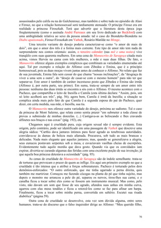 70
assassinados pelo califa ou na do Gulchenrouz, mas também e sobre tudo no episódio de Alasi
e Firouz, no que a relação homossexual será tardiamente atenuada: O príncipe Firouz era em
realidade a princesa Firouzkah. Terá que advertir que a literatura desta época joga
freqüentemente (como o assinala André Parreaux em seu livro dedicado ao Beckford) com
uma ambigüidade relativa ao sexo da pessoa amada: tal o caso do Biondetto-Biondetta no
Diabo apaixonado, Firouz-Firouzkah em Vathek, Rosário-Matilde no Monge.
Uma terceira variante do desejo poderia caracterizar-se como “o amor de mais de
dois”, em que o amor dos três é a forma mais corrente. Este tipo de amor não tem nada de
surpreendente nos contos orientais: assim, o terceiro calender (nas mil e uma noites) vive
tranqüilo com suas quarenta mulheres. Em uma cena de Manuscrito de Saragoça citada mais
acima, vimos Hervás na cama com três mulheres, a mãe e suas duas filhas. De fato, o
Manuscrito oferece alguns exemplos complexos que combinam as variedades enumeradas até
aqui. Tal por exemplo a relação do Alfonso com Zibedea e Emina, que é a princípio
homossexual, pois as duas moças vivem juntas antes de conhecer o Alfonso. No relato que faz
de sua juventude, Emina fala sem cessar do que chama “nossas inclinações”, da “desgraça de
viver a uma sem a outra”, do “desejo de casar-se com o mesmo homem” para não ter que
separar-se. Este amor é também de caráter incestuoso posto que Zibedea e Emina são irmãs
(Alfonso é, por outra parte, seu primo). Em suma, trata-se sempre de um amor entre três
pessoas: nenhuma das duas irmãs se encontra a sós com o Alfonso. O mesmo acontece com o
Pacheco, que compartilha o leito de Inesilla e Camila (esta última declara: “Assim, pois, um
só leito acolherá aos três”, pág. 56); agora bem, Camila é irmã da Inesilla; a situação se
complica ainda mais pelo fato de que Camila é a segunda esposa do pai do Pacheco, quer
dizer, em certa medida, sua mãe, e Inesilla, sua tia.
O Manuscrito nos oferece outra variedade do desejo, próxima ao sadismo. Tal o caso
da princesa de Mont Salerno, que relata como sentia prazer “em submeter a toda classe de
provas a submissão de minhas donzelas. (...) Castigava-as as beliscando e lhes cravando
alfinetes nos braços e nas coxas” (pág. 192), etc.
Chegamos aqui à crueldade pura, cuja origem sexual não é sempre evidente. Esta
origem, pelo contrário, pode ser identificado em uma passagem de Vathek que descreve uma
alegria sádica: “Carthis dava jantares íntimos para fazer agrado as tenebrosas autoridades.
convidava-se às damas de beleza mais afamada. Procurava, sob tudo as mais brancas e
delicadas. Nada mais elegante que aqueles jantares; mas, quando se generalizava a alegria,
seus eunucos postavam serpentes sob a mesa, e esvaziavam vasilhas cheias de escorpiões.
Evidentemente tudo aquilo mordia que dava gosto. Quando via que os convidados iam
expirar, divertia-se curando algumas das feridas com uma excelente poção de sua invenção; já
que aquela boa princesa detestava a ociosidade” (pág. 95).
As cenas de crueldade de Manuscrito de Saragoça são de índole semelhante. trata-se
de torturas que provocam o prazer de quem as inflige. Eis aqui um primeiro exemplo no que a
crueldade é tão intensa que a atribui a forças sobrenaturais. Pacheco é torturado pelos dois
demônios-enforcados: “O outro enforcado, que me tinha agarrado a perna direita, quis
também me martirizar. Começou me fazendo cócegas na planta do pé que tinha sujeito, mas
depois o monstro me arrancou a pele do pé, separou os nervos, tirou-lhes sua carne, e o
canalha ficou a tocar sobre eles como se fossem um instrumento musical. Mas como, pelo
visto, não davam um som que fosse de seu agrado, afundou suas unhas em minha curva,
agarrou com elas meus tendões e ficou a retorcê-los como se faz para afinar um harpa.
Finalmente, ficou a tocar sobre minha perna, convertida em saltério. Escutei sua risada
diabólica” (página 59).
Outra cena de crueldade se desenvolve, esta vez sem dúvida alguma, entre seres
humanos. trata-se do discurso que o falso inquisidor dirige ao Alfonso: “Meu querido filho,
 