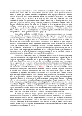 71
não te assuste do que vou dizer-te. vamos fazer te um pouco de dano. Vê essas duas pranchas?
Poremos suas pernas entre elas e as ataremos com uma corda. Depois poremos entre suas
pernas as cunhas que aqui vê, e faremos que penetrem nelas a golpes de martelo. Primeiro
seus pés se incharão, sairá sangue dos dedos gordos, e as unhas dos outros dedos cairão todas.
Depois, a planta dos pés se abrirá, e se verá sair deles uma graxa mesclada com carne
esmagada. O qual te fará muito dano. Segue calado? Bem, o que eu lhe disse até agora não é
mais que o princípio, embora bastará para que te desvaneça. Com estes frascos, cheios de
diversas substâncias, faremo-lhe voltar em si. Quando te tiver recuperado, tiraremos estas
cunhas, e poremos estas outras, que são muito mais grosas. Ao primeiro golpe de martelo,
seus joelhos e seus tornozelos estalarão. Ao segundo, suas pernas se partirão em dois. Sairá
delas o tutano dos ossos e escorregará até esse montão de palha, misturado com seu sangue.
Não quer falar?... Bem, apertem as cavilhas” (pág. 83).
Uma análise estilística permitirá detectar os meios graças aos quais esta passagem
obtém seu efeito. O tom calmo e metódico do inquisidor é por certo um efeito procurado,
assim como a precisão dos termos que designam as partes do corpo. Advirtamos deste modo
que nos dois últimos exemplos, trata-se de uma violência puramente verbal: os relatos não
descrevem um acontecimento produzido no universo do livro. Embora a gente esteja no
passado e o outro no futuro, ambos dependem, em realidade, de um modo não real, a não ser
virtual: são relatos de ameaça. Alfonso não vive essas crueldades, nem sequer as observa, mas
sim são descritas e faladas ante ele. O violento não são os gestos, posto que de fato não há
gesto algum, a não ser as palavras. A violência se leva a cabo não só através da linguagem (a
literatura sempre se refere à linguagem), mas também nele. O ato de crueldade consiste na
articulação de certas frases, não em uma sucessão de atos efetivos.
O monge nos faz conhecer outra variedade de crueldade, não referida a quem a pratica,
e que, por conseguinte, não produz uma alegria sádica no personagem: a natureza verbal da
violência, assim como sua função, que se leva a cabo diretamente sobre o leitor, voltam-se
ainda mais claras. Neste caso, os atos não têm por finalidade caracterizar a um personagem;
mas as páginas nas que os descreve reforçam e matizam a atmosfera de sensualidade que tinge
toda a ação. A morte do Ambrosio constitui um bom exemplo; a da abadessa, cuja violência
está fortemente acentuada na tradução de Artaud, é ainda mais atroz: “Os rebeldes tinham
uma lista de sua vingança e não estavam dispostos a deixá-la escapar. Dirigiram à superiora
os insultos mais imundos, arrastaram-na por terra e lhe encheram o corpo e a boca de
excrementos; a lançavam uns aos outros e cada um deles descobria, para curvá-la, alguma
nova atrocidade. Pisotearam seus gritos com suas botas, despiram-na e arrastaram seu corpo
sobre a pavimentação enquanto a flagelavam e enchiam suas feridas com cusparadas e
imundícies. Depois de haverem se divertido arrastando-a pelos pés e fazendo ricochetear
sobre as pedras seu crânio ensangüentado, punham-na de pé e a obrigavam a correr à força de
chutes. De repente, uma pedra jogada por uma mão perita lhe perfurou a têmpora; caiu a terra,
onde alguém lhe partiu o crânio de um golpe de talão; ao cabo de poucos segundos, expirava.
Então se encarniçaram. E, embora não sentisse já nada e fora incapaz de responder, a turba
seguiu proferindo os insultos mais odiosos. Fizeram rodar seu corpo durante uns cem metros
mais, e a multidão não descansou até que este não fosse mais que uma massa de carne sem
nome” (pág. 293; “sem nome” representa, em efeito, o último grau da destruição).
A cadeia que partia do desejo e passava pela crueldade nos levou até a morte; o
parentesco destes dois temas é, pelo resto, bastante conhecido. Sua relação não é sempre a
mesma mas pode dizer-se que está sempre presente. No Perrault, por exemplo, se estabelece
uma relação entre o desejo sexual e a morte. Isto aparece de maneira explícita na chapeuzinho
vermelho, onde despir-se, compartilhar uma cama com um ser do sexo oposto, equivale a ser
comido, perecer. Barba Azul repete a mesma moral: o sangue coagulado, que evoca o sangue
menstrual, provocará a pena de morte.
 