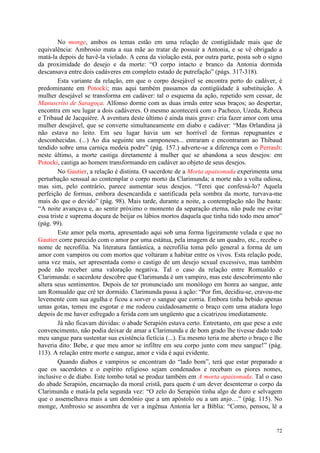 72
No monge, ambos os temas estão em uma relação de contigüidade mais que de
equivalência: Ambrosio mata a sua mãe ao tratar de possuir a Antonia, e se vê obrigado a
matá-la depois de havê-la violado. A cena da violação está, por outra parte, posta sob o signo
da proximidade do desejo e da morte: “O corpo intacto e branco da Antonia dormida
descansava entre dois cadáveres em completo estado de putrefação” (págs. 317-318).
Esta variante da relação, em que o corpo desejável se encontra perto do cadáver, é
predominante em Potocki; mas aqui também passamos da contigüidade à substituição. A
mulher desejável se transforma em cadáver: tal o esquema da ação, repetido sem cessar, de
Manuscrito de Saragoça. Alfonso dorme com as duas irmãs entre seus braços; ao despertar,
encontra em seu lugar a dois cadáveres. O mesmo acontecerá com o Pacheco, Uzeda, Rebeca
e Tribaud de Jacquière. A aventura deste último é ainda mais grave: cria fazer amor com uma
mulher desejável, que se converte simultaneamente em diabo e cadáver: “Mas Orlandina já
não estava no leito. Em seu lugar havia um ser horrível de formas repugnantes e
desconhecidas. (...) Ao dia seguinte uns camponeses... entraram e encontraram ao Thibaud
tendido sobre uma carniça medeia podre” (pág. 157.) adverte-se a diferença com o Perrault:
neste último, a morte castiga diretamente à mulher que se abandona a seus desejos: em
Potocki, castiga ao homem transformando em cadáver ao objeto de seus desejos.
No Gautier, a relação é distinta. O sacerdote de a Morta apaixonada experimenta uma
perturbação sensual ao contemplar o corpo morto da Clarimunda; a morte não a volta odiosa,
mas sim, pelo contrário, parece aumentar seus desejos. “Terei que confessá-lo? Aquela
perfeição de formas, embora desencardida e santificada pela sombra da morte, turvava-me
mais do que o devido” (pág. 98). Mais tarde, durante a noite, a contemplação não lhe basta:
“A noite avançava e, ao sentir próximo o momento da separação eterna, não pude me evitar
essa triste e suprema doçura de beijar os lábios mortos daquela que tinha tido todo meu amor”
(pág. 99).
Este amor pela morta, apresentado aqui sob uma forma ligeiramente velada e que no
Gautier corre parecido com o amor por uma estátua, pela imagem de um quadro, etc., recebe o
nome de necrofilia. Na literatura fantástica, a necrofilia toma pelo general a forma de um
amor com vampiros ou com mortos que voltaram a habitar entre os vivos. Esta relação pode,
uma vez mais, ser apresentada como o castigo de um desejo sexual excessivo, mas também
pode não receber uma valoração negativa. Tal o caso da relação entre Romualdo e
Clarimunda: o sacerdote descobre que Clarimunda é um vampiro, mas este descobrimento não
altera seus sentimentos. Depois de ter pronunciado um monólogo em honra ao sangue, ante
um Romualdo que crê ter dormido. Clarimunda passa à ação: “Por fim, decidiu-se, cravou-me
levemente com sua agulha e ficou a sorver o sangue que corria. Embora tinha bebido apenas
umas gotas, temeu me esgotar e me rodeou cuidadosamente o braço com uma atadura logo
depois de me haver esfregado a ferida com um ungüento que a cicatrizou imediatamente.
Já não ficavam dúvidas: o abade Serapión estava certo. Entretanto, em que pese a este
convencimento, não podia deixar de amar a Clarimunda e de bom grado lhe tivesse dado todo
meu sangue para sustentar sua existência fictícia (...). Eu mesmo teria me aberto o braço e lhe
haveria dito: Bebe, e que meu amor se infiltre em seu corpo junto com meu sangue!” (pág.
113). A relação entre morte e sangue, amor e vida é aqui evidente.
Quando diabos e vampiros se encontram do “lado bom”, terá que estar preparado a
que os sacerdotes e o espírito religioso sejam condenados e recebam os piores nomes,
inclusive o de diabo. Este tombo total se produz também em A morta apaixonada. Tal o caso
do abade Serapión, encarnação da moral cristã, para quem é um dever desenterrar o corpo da
Clarimunda e matá-la pela segunda vez: “O zelo do Serapión tinha algo de duro e selvagem
que o assemelhava mais a um demônio que a um apóstolo ou a um anjo…” (pág. 115). No
monge, Ambrosio se assombra de ver a ingênua Antonia ler a Bíblia: “Como, pensou, lê a
 