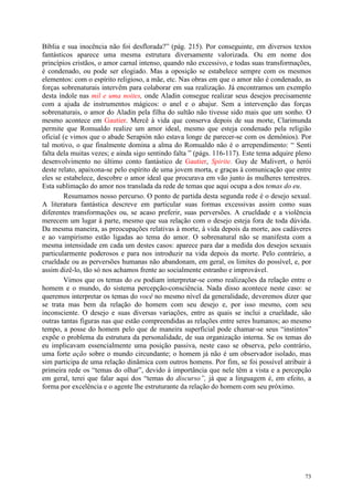 73
Bíblia e sua inocência não foi desflorada?” (pág. 215). Por conseguinte, em diversos textos
fantásticos aparece uma mesma estrutura diversamente valorizada. Ou em nome dos
princípios cristãos, o amor carnal intenso, quando não excessivo, e todas suas transformações,
é condenado, ou pode ser elogiado. Mas a oposição se estabelece sempre com os mesmos
elementos: com o espírito religioso, a mãe, etc. Nas obras em que o amor não é condenado, as
forças sobrenaturais intervêm para colaborar em sua realização. Já encontramos um exemplo
desta índole nas mil e uma noites, onde Aladin consegue realizar seus desejos precisamente
com a ajuda de instrumentos mágicos: o anel e o abajur. Sem a intervenção das forças
sobrenaturais, o amor do Aladin pela filha do sultão não tivesse sido mais que um sonho. O
mesmo acontece em Gautier. Mercê à vida que conserva depois de sua morte, Clarimunda
permite que Romualdo realize um amor ideal, mesmo que esteja condenado pela religião
oficial (e vimos que o abade Serapión não estava longe de parecer-se com os demônios). Por
tal motivo, o que finalmente domina a alma do Romualdo não é o arrependimento: “ Senti
falta dela muitas vezes; e ainda sigo sentindo falta ” (págs. 116-117). Este tema adquire pleno
desenvolvimento no último conto fantástico de Gautier, Spirite. Guy de Malivert, o herói
deste relato, apaixona-se pelo espírito de uma jovem morta, e graças à comunicação que entre
eles se estabelece, descobre o amor ideal que procurava em vão junto às mulheres terrestres.
Esta sublimação do amor nos translada da rede de temas que aqui ocupa a dos temas do eu.
Resumamos nosso percurso. O ponto de partida desta segunda rede é o desejo sexual.
A literatura fantástica descreve em particular suas formas excessivas assim como suas
diferentes transformações ou, se acaso preferir, suas perversões. A crueldade e a violência
merecem um lugar à parte, mesmo que sua relação com o desejo esteja fora de toda dúvida.
Da mesma maneira, as preocupações relativas à morte, à vida depois da morte, aos cadáveres
e ao vampirismo estão ligadas ao tema do amor. O sobrenatural não se manifesta com a
mesma intensidade em cada um destes casos: aparece para dar a medida dos desejos sexuais
particularmente poderosos e para nos introduzir na vida depois da morte. Pelo contrário, a
crueldade ou as perversões humanas não abandonam, em geral, os limites do possível, e, por
assim dizê-lo, tão só nos achamos frente ao socialmente estranho e improvável.
Vimos que os temas do eu podiam interpretar-se como realizações da relação entre o
homem e o mundo, do sistema percepção-consciência. Nada disso acontece neste caso: se
queremos interpretar os temas do você no mesmo nível da generalidade, deveremos dizer que
se trata mas bem da relação do homem com seu desejo e, por isso mesmo, com seu
inconsciente. O desejo e suas diversas variações, entre as quais se inclui a crueldade, são
outras tantas figuras nas que estão compreendidas as relações entre seres humanos; ao mesmo
tempo, a posse do homem pelo que de maneira superficial pode chamar-se seus “instintos”
expõe o problema da estrutura da personalidade, de sua organização interna. Se os temas do
eu implicavam essencialmente uma posição passiva, neste caso se observa, pelo contrário,
uma forte ação sobre o mundo circundante; o homem já não é um observador isolado, mas
sim participa de uma relação dinâmica com outros homens. Por fim, se foi possível atribuir à
primeira rede os “temas do olhar”, devido à importância que nele têm a vista e a percepção
em geral, terei que falar aqui dos “temas do discurso”, já que a linguagem é, em efeito, a
forma por excelência e o agente lhe estruturante da relação do homem com seu próximo.
 