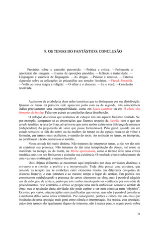74
999... OOOSSS TTTEEEMMMAAASSS DDDOOO FFFAAANNNTTTÁÁÁSSSTTTIIICCCOOO::: CCCOOONNNCCCLLLUUUSSSÃÃÃOOO
Precisões sobre o caminho percorrido. —Poética e crítica. —Polissemia e
opacidade das imagens. —Exame de oposições paralelas. —Infância e maturidade. —
Linguagem e ausência de linguagem. —As drogas. —Psicose e neurose. —Extensa
digressão sobre as aplicações do psicanálise aos estudos literários. —Freud, Penzoldt.
—Volta ao tema magia e religião. —O olhar e o discurso. —Eu e você. —Conclusão
reservada.
Acabamos de estabelecer duas redes temáticas que se distinguem por sua distribuição.
Quando os temas da primeira rede aparecem junto com os da segunda, dita coincidência
indica precisamente uma incompatibilidade, como em Louis Lambert ou em O clube dos
fumantes de haxixe. Falta-nos extrair as conclusões desta distribuição.
O enfoque dos temas que acabamos de esboçar tem um aspecto bastante limitado. Se,
por exemplo, comparam-se as observações que fizemos respeito da Aurelia com o que um
estudo temático revela do livro, advertira-se que entre ambos existe uma diferença de natureza
(independente do julgamento de valor que possa formular-se). Pelo geral, quando em um
estudo temático se fala do dobro ou da mulher, do tempo ou do espaço, trata-se de voltar a
formular, em termos mais explícitos, o sentido do texto. Ao assinalar os temas, os interpreta;
ao parafrasear o texto, nomeia-se o sentido.
Nossa atitude foi muito distinta. Não tratamos de interpretar temas, a não ser tão solo
de constatar sua presença. Não tratamos de dar uma interpretação do desejo, tal como se
manifesta no monge, ou da morte, na Morta apaixonada, como o tivesse feito uma crítica
temática, mas sim nos limitamos a assinalar sua existência. O resultado é um conhecimento de
uma vez mais restringido e menos discutível.
Dois objetos diferentes se encontram aqui implicados por duas atividades distintas: a
estrutura e o sentido, a poética e a interpretação. Toda obra possui uma estrutura, que
consiste na relação que se estabelece entre elementos tirados das diferentes categorias do
discurso literário; e esta estrutura é ao mesmo tempo o lugar do sentido. Em poética nos
contentamos estabelecendo a presença de certos elementos na obra; mas é possível adquirir
um elevado grau de certeza, posto que este conhecimento pode ser verificado por uma série de
procedimentos. Pelo contrário, o crítico se propõe uma tarefa ambiciosa: nomear o sentido da
obra; mas o resultado desta atividade não pode aspirar a ser nem cientista nem “objetivo”.
Existem, por certo, interpretações mais justificadas que outras; mas não é possível considerar
a nenhuma delas como única verdadeira. Por conseguinte, poética e crítica não são mais que
instâncias de uma oposição mais geral entre ciência e interpretação. Na prática, esta oposição,
cujos dois termos são igualmente dignos de interesse, não é nunca pura; o acento posto sobre
 
