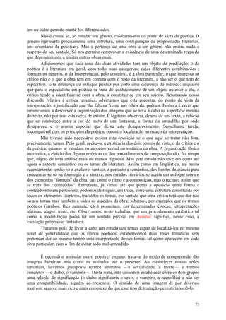 75
um ou outro permite mantê-los diferenciados.
Não é casual se, ao estudar um gênero, colocamo-nos do ponto de vista da poética. O
gênero representa precisamente uma estrutura, uma configuração de propriedades literárias,
um inventário de possíveis. Mas a pertença de uma obra a um gênero não ensina nada a
respeito de seu sentido. Só nos permite comprovar a existência de uma determinada regra da
que dependem esta e muitas outras obras mais.
Adicionemos que cada uma das duas atividades tem um objeto de predileção: o da
poética é a literatura em geral, com todas suas categorias, cujas diferentes combinações ;
formam os gêneros. o da interpretação, pelo contrário, é a obra particular; o que interessa ao
crítico não é o que a obra tem em comum com o resto da literatura, a não ser o que tem de
específico. Esta diferença de enfoque produz por certo uma diferença de método: enquanto
que para o especialista em poética se trata do conhecimento de um objeto exterior a ele, o
crítico tende a identificar-se com a obra, a constituir-se em seu sujeito. Retomando nossa
discussão relativa à crítica temática, advirtamos que esta encontra, do ponto de vista da
interpretação, a justificação que lhe faltava frente aos olhos da, poética. Embora é certo que
renunciamos a descrever a organização das imagens que se leva a cabo na superfície mesma
do texto, não por isso esta deixa de existir. É legítimo observar, dentro de um texto, a relação
que se estabelece entre a cor do rosto de um fantasma, a forma da armadilha por onde
desaparece e o aroma especial que deixa este desaparecimento. Semelhante tarefa,
incompatível com os princípios da poética, encontra localização no marco da interpretação.
Não tivesse sido necessário evocar esta oposição se o que aqui se tratar não fora,
precisamente, temas. Pelo geral, aceita-se a existência dos dois pontos de vista, o da crítica e o
da poética, quando se estudam os aspectos verbal ou sintático da obra. A organização fônica
ou rítmica, a eleição das figuras retóricas ou dos procedimentos de composição são, faz tempo
que, objeto de uma análise mais ou menos rigorosa. Mas este estudo não teve em conta até
agora o aspecto semântico ou os temas da literatura. Assim como em lingüística, até muito
recentemente, tendia-se a excluir o sentido, e portanto a semântica, dos limites da ciência para
concentrar-se só na fonologia e a sintaxe, nos estudos literários se aceita um enfoque teórico
dos elementos “formais” da obra, tais como o ritmo e a composição, mas o rechaça assim que
se trata dos “conteúdos”. Entretanto, já vimos até que ponto a oposição entre forma e
conteúdo não era pertinente; podemos distinguir, em troca, entre uma estrutura constituída por
todos os elementos literários, incluídos os temas, e o sentido que uma crítica terá que dar não
só aos temas mas também a todos os aspectos da obra; sabemos, por exemplo, que os ritmos
poéticos (jambos, lhes permute, etc.) possuíram, em determinadas épocas, interpretações
afetivas: alegre, triste, etc. Observamos, neste trabalho, que um procedimento estilístico tal
como a modelização podia ter um sentido preciso em Aurelia: significa, nesse caso, a
vacilação própria do fantástico.
Tratamos pois de levar a cabo um estudo dos temas capaz de localizá-los no mesmo
nível de generalidade que os ritmos poéticos; estabelecemos duas redes temáticas sem
pretender dar ao mesmo tempo uma interpretação desses temas, tal como aparecem em cada
obra particular, com o fim de evitar todo mal-entendido.
É necessário assinalar outro possível engano. trata-se do modo de compreensão das
imagens literárias, tais como as assinalou até o presente. Ao estabelecer nossas redes
temáticas, havemos justaposto termos abstratos —a sexualidade, a morte— e termos
concretos —o diabo, o vampiro—. Desta sorte, não quisemos estabelecer entre os dois grupos
uma relação de significação (o diabo significaria o sexo; o vampiro, a necrofilia) a não ser
uma compatibilidade, alguém co-presencia. O sentido de uma imagem é, por diversos
motivos, sempre mais rico e mais complexo do que este tipo de tradução permitiria supô-lo.
 