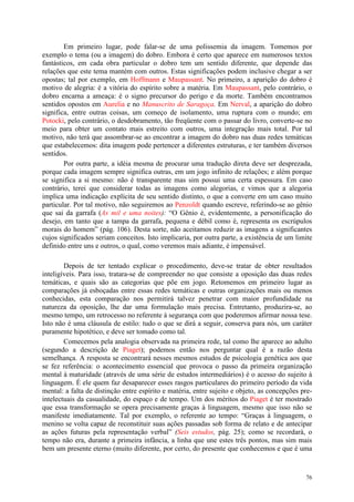 76
Em primeiro lugar, pode falar-se de uma polissemia da imagem. Tomemos por
exemplo o tema (ou a imagem) do dobro. Embora é certo que aparece em numerosos textos
fantásticos, em cada obra particular o dobro tem um sentido diferente, que depende das
relações que este tema mantém com outros. Estas significações podem inclusive chegar a ser
opostas; tal por exemplo, em Hoffmann e Maupassant. No primeiro, a aparição do dobro é
motivo de alegria: é a vitória do espírito sobre a matéria. Em Maupassant, pelo contrário, o
dobro encarna a ameaça: é o signo precursor do perigo e da morte. Também encontramos
sentidos opostos em Aurelia e no Manuscrito de Saragoça. Em Nerval, a aparição do dobro
significa, entre outras coisas, um começo de isolamento, uma ruptura com o mundo; em
Potocki, pelo contrário, o desdobramento, tão freqüente com o passar do livro, converte-se no
meio para obter um contato mais estreito com outros, uma integração mais total. Por tal
motivo, não terá que assombrar-se ao encontrar a imagem do dobro nas duas redes temáticas
que estabelecemos: dita imagem pode pertencer a diferentes estruturas, e ter também diversos
sentidos.
Por outra parte, a idéia mesma de procurar uma tradução direta deve ser desprezada,
porque cada imagem sempre significa outras, em um jogo infinito de relações; e além porque
se significa a si mesmo: não é transparente mas sim possui uma certa espessura. Em caso
contrário, terei que considerar todas as imagens como alegorias, e vimos que a alegoria
implica uma indicação explícita de seu sentido distinto, o que a converte em um caso muito
particular. Por tal motivo, não seguiremos ao Penzoldt quando escreve, referindo-se ao gênio
que sai da garrafa (As mil e uma noites): “O Gênio é, evidentemente, a personificação do
desejo, em tanto que a tampa da garrafa, pequena e débil como é, representa os escrúpulos
morais do homem” (pág. 106). Desta sorte, não aceitamos reduzir as imagens a significantes
cujos significados seriam conceitos. Isto implicaria, por outra parte, a existência de um limite
definido entre uns e outros, o qual, como veremos mais adiante, é impensável.
Depois de ter tentado explicar o procedimento, deve-se tratar de obter resultados
inteligíveis. Para isso, tratara-se de compreender no que consiste a oposição das duas redes
temáticas, e quais são as categorias que põe em jogo. Retomemos em primeiro lugar as
comparações já esboçadas entre essas redes temáticas e outras organizações mais ou menos
conhecidas, esta comparação nos permitirá talvez penetrar com maior profundidade na
natureza da oposição, lhe dar uma formulação mais precisa. Entretanto, produzira-se, ao
mesmo tempo, um retrocesso no referente à segurança com que poderemos afirmar nossa tese.
Isto não é uma cláusula de estilo: tudo o que se dirá a seguir, conserva para nós, um caráter
puramente hipotético, e deve ser tomado como tal.
Comecemos pela analogia observada na primeira rede, tal como lhe aparece ao adulto
(segundo a descrição de Piaget); podemos então nos perguntar qual é a razão desta
semelhança. A resposta se encontrará nesses mesmos estudos de psicologia genética aos que
se fez referência: o acontecimento essencial que provoca o passo da primeira organização
mental à maturidade (através de uma série de estudos intermediários) é o acesso do sujeito à
linguagem. É ele quem faz desaparecer esses rasgos particulares do primeiro período da vida
mental: a falta de distinção entre espírito e matéria, entre sujeito e objeto, as concepções pre-
intelectuais da casualidade, do espaço e de tempo. Um dos méritos do Piaget é ter mostrado
que essa transformação se opera precisamente graças à linguagem, mesmo que isso não se
manifeste imediatamente. Tal por exemplo, o referente ao tempo: “Graças à linguagem, o
menino se volta capaz de reconstituir suas ações passadas sob forma de relato e de antecipar
as ações futuras pela representação verbal” (Seis estudos, pág. 25); como se recordará, o
tempo não era, durante a primeira infância, a linha que une estes três pontos, mas sim mais
bem um presente eterno (muito diferente, por certo, do presente que conhecemos e que é uma
 